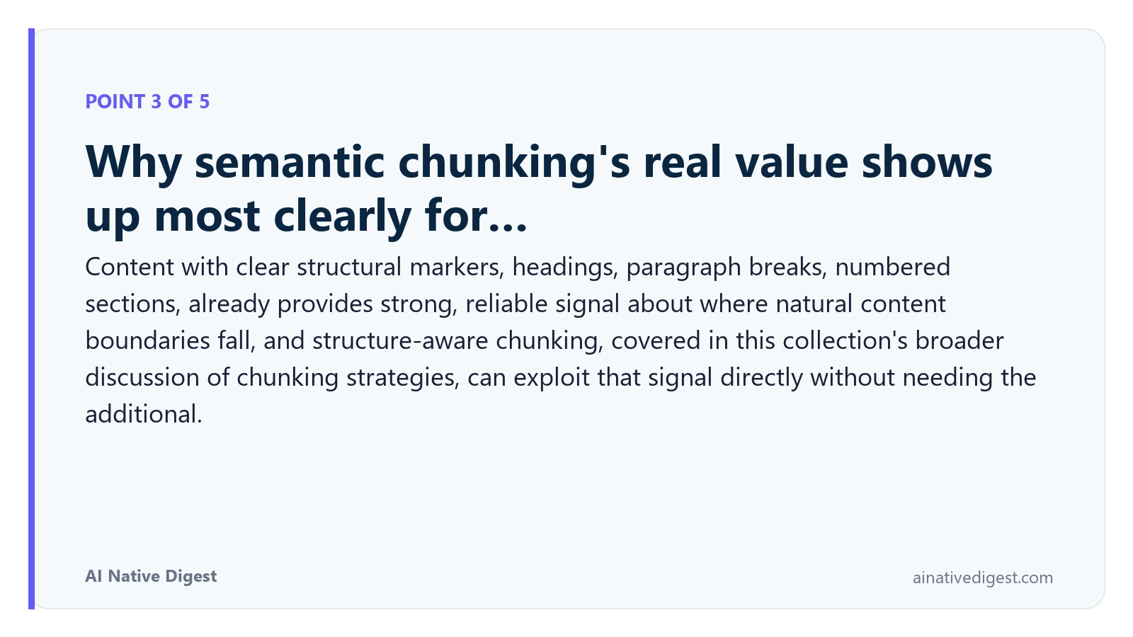Point 3 of 5: Why semantic chunking's real value shows up most clearly for…. Content with clear structural markers, headings, paragraph breaks, numbered sections, already provides strong, reliable signal about where natural content boundaries fall, and structure-aware chunking, covered in this collection's broader discussion of chunking strategies, can exploit that signal directly without needing the additional. ainativedigest.com