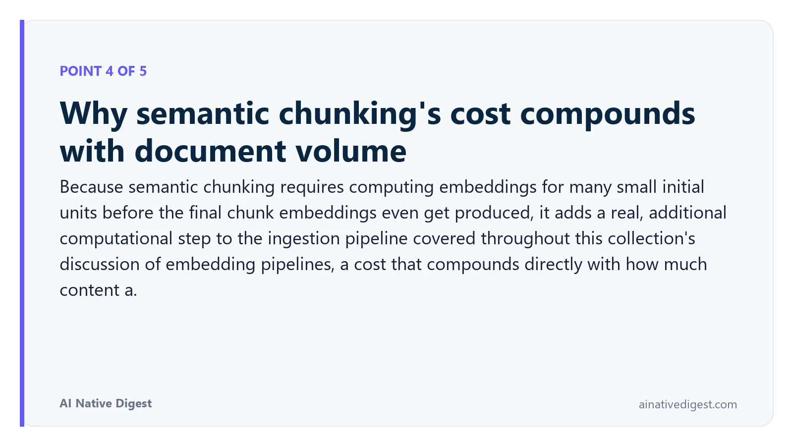Point 4 of 5: Why semantic chunking's cost compounds with document volume. Because semantic chunking requires computing embeddings for many small initial units before the final chunk embeddings even get produced, it adds a real, additional computational step to the ingestion pipeline covered throughout this collection's discussion of embedding pipelines, a cost that compounds directly with how much content a. ainativedigest.com