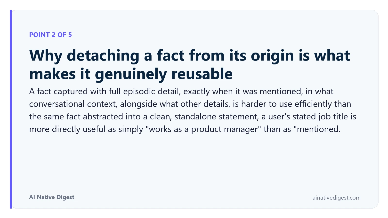 Point 2 of 5: Why detaching a fact from its origin is what makes it genuinely reusable. A fact captured with full episodic detail, exactly when it was mentioned, in what conversational context, alongside what other details, is harder to use efficiently than the same fact abstracted into a clean, standalone statement, a user's stated job title is more directly useful as simply "works as a product manager" than as "mentioned. ainativedigest.com