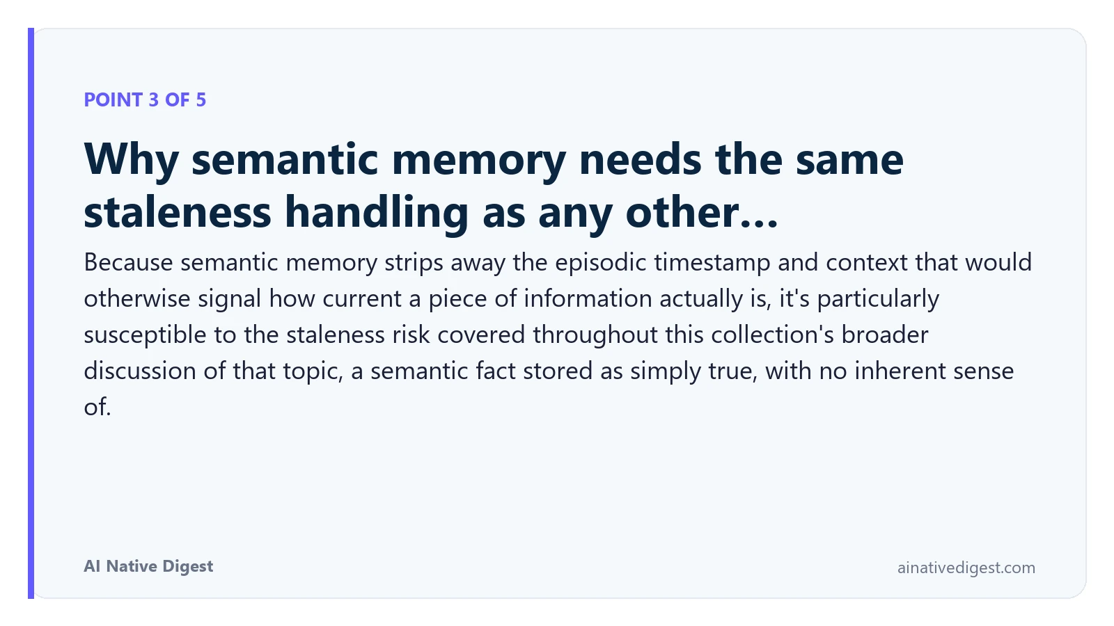 Point 3 of 5: Why semantic memory needs the same staleness handling as any other…. Because semantic memory strips away the episodic timestamp and context that would otherwise signal how current a piece of information actually is, it's particularly susceptible to the staleness risk covered throughout this collection's broader discussion of that topic, a semantic fact stored as simply true, with no inherent sense of. ainativedigest.com