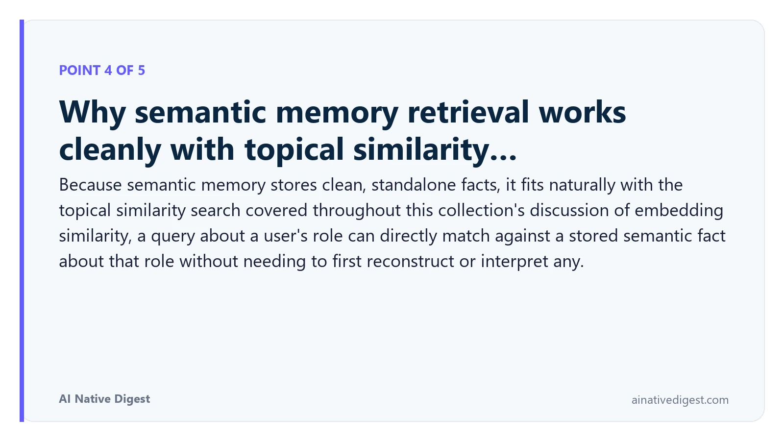 Point 4 of 5: Why semantic memory retrieval works cleanly with topical similarity…. Because semantic memory stores clean, standalone facts, it fits naturally with the topical similarity search covered throughout this collection's discussion of embedding similarity, a query about a user's role can directly match against a stored semantic fact about that role without needing to first reconstruct or interpret any. ainativedigest.com