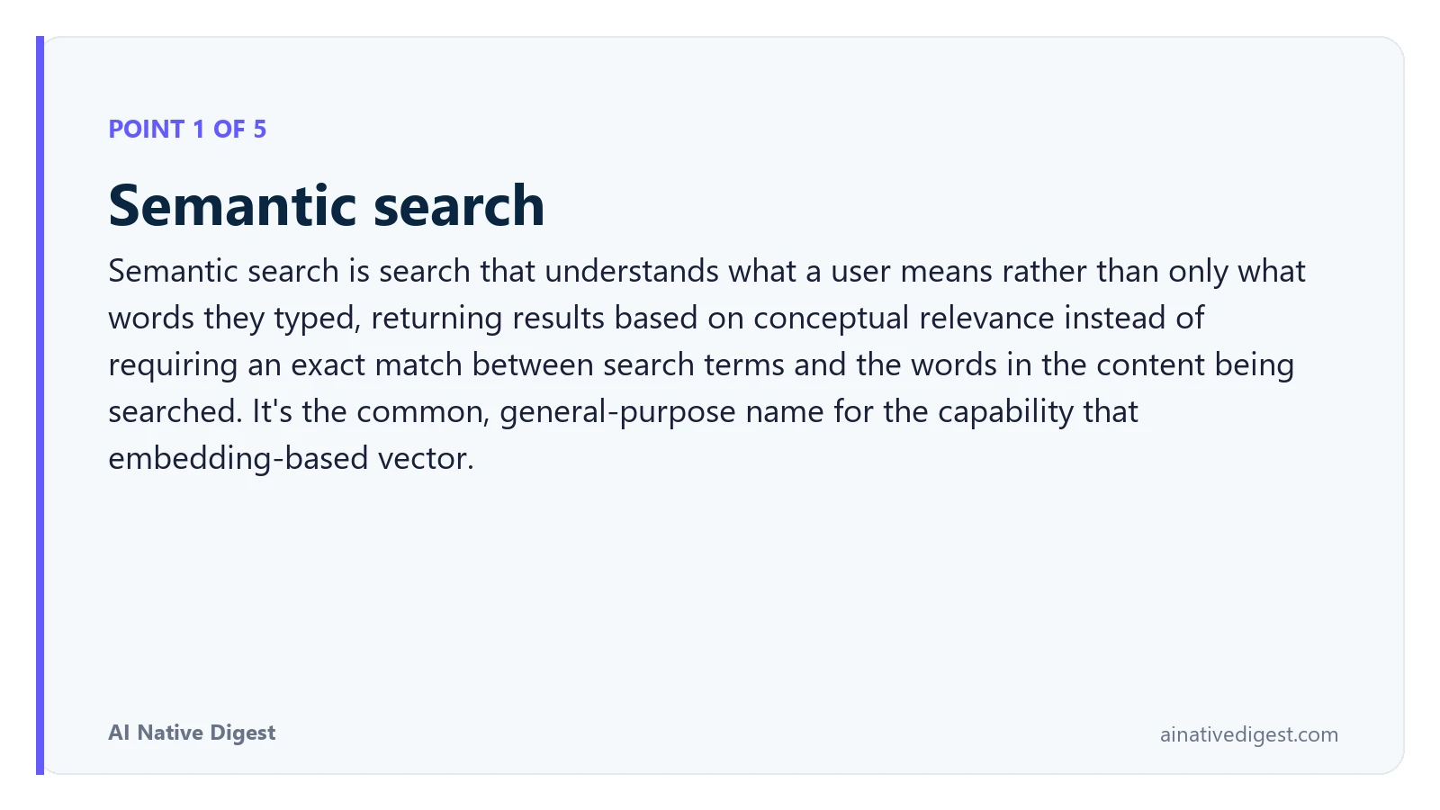 Point 1 of 5: Semantic search. Semantic search is search that understands what a user means rather than only what words they typed, returning results based on conceptual relevance instead of requiring an exact match between search terms and the words in the content being searched. It's the common, general-purpose name for the capability that embedding-based vector. ainativedigest.com