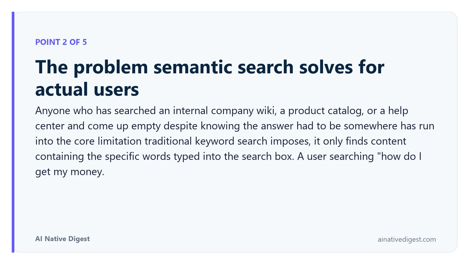 Point 2 of 5: The problem semantic search solves for actual users. Anyone who has searched an internal company wiki, a product catalog, or a help center and come up empty despite knowing the answer had to be somewhere has run into the core limitation traditional keyword search imposes, it only finds content containing the specific words typed into the search box. A user searching "how do I get my money. ainativedigest.com