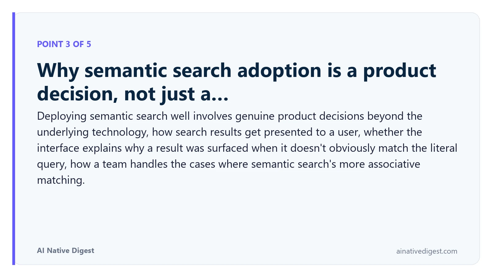 Point 3 of 5: Why semantic search adoption is a product decision, not just a…. Deploying semantic search well involves genuine product decisions beyond the underlying technology, how search results get presented to a user, whether the interface explains why a result was surfaced when it doesn't obviously match the literal query, how a team handles the cases where semantic search's more associative matching. ainativedigest.com