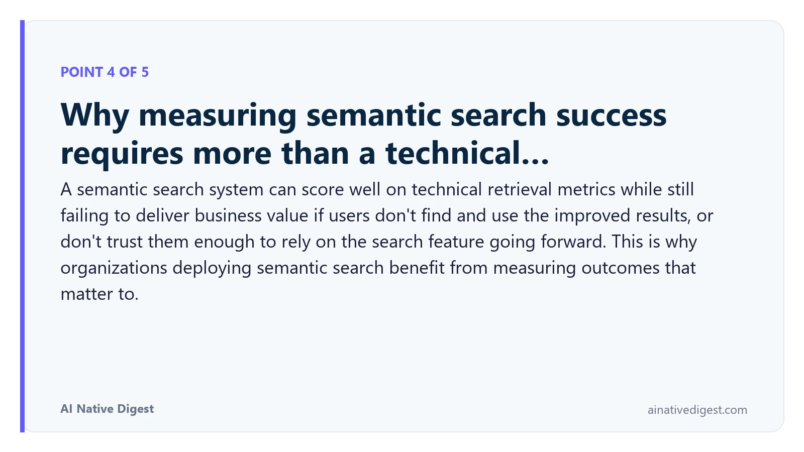 Point 4 of 5: Why measuring semantic search success requires more than a technical…. A semantic search system can score well on technical retrieval metrics while still failing to deliver business value if users don't find and use the improved results, or don't trust them enough to rely on the search feature going forward. This is why organizations deploying semantic search benefit from measuring outcomes that matter to. ainativedigest.com