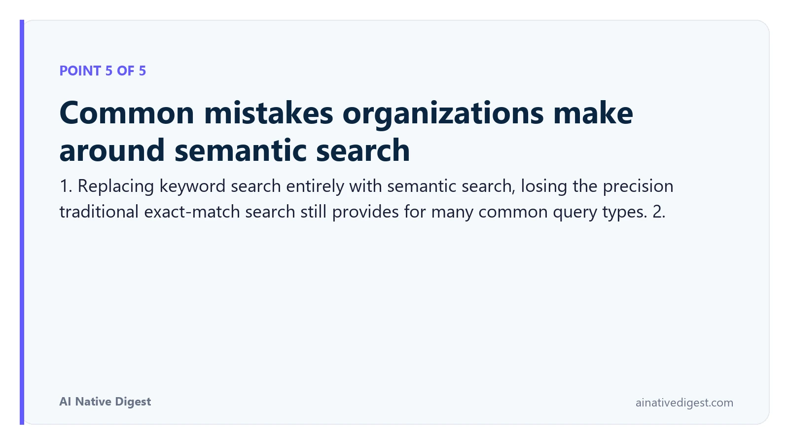Point 5 of 5: Common mistakes organizations make around semantic search. 1. Replacing keyword search entirely with semantic search, losing the precision traditional exact-match search still provides for many common query types. 2. ainativedigest.com