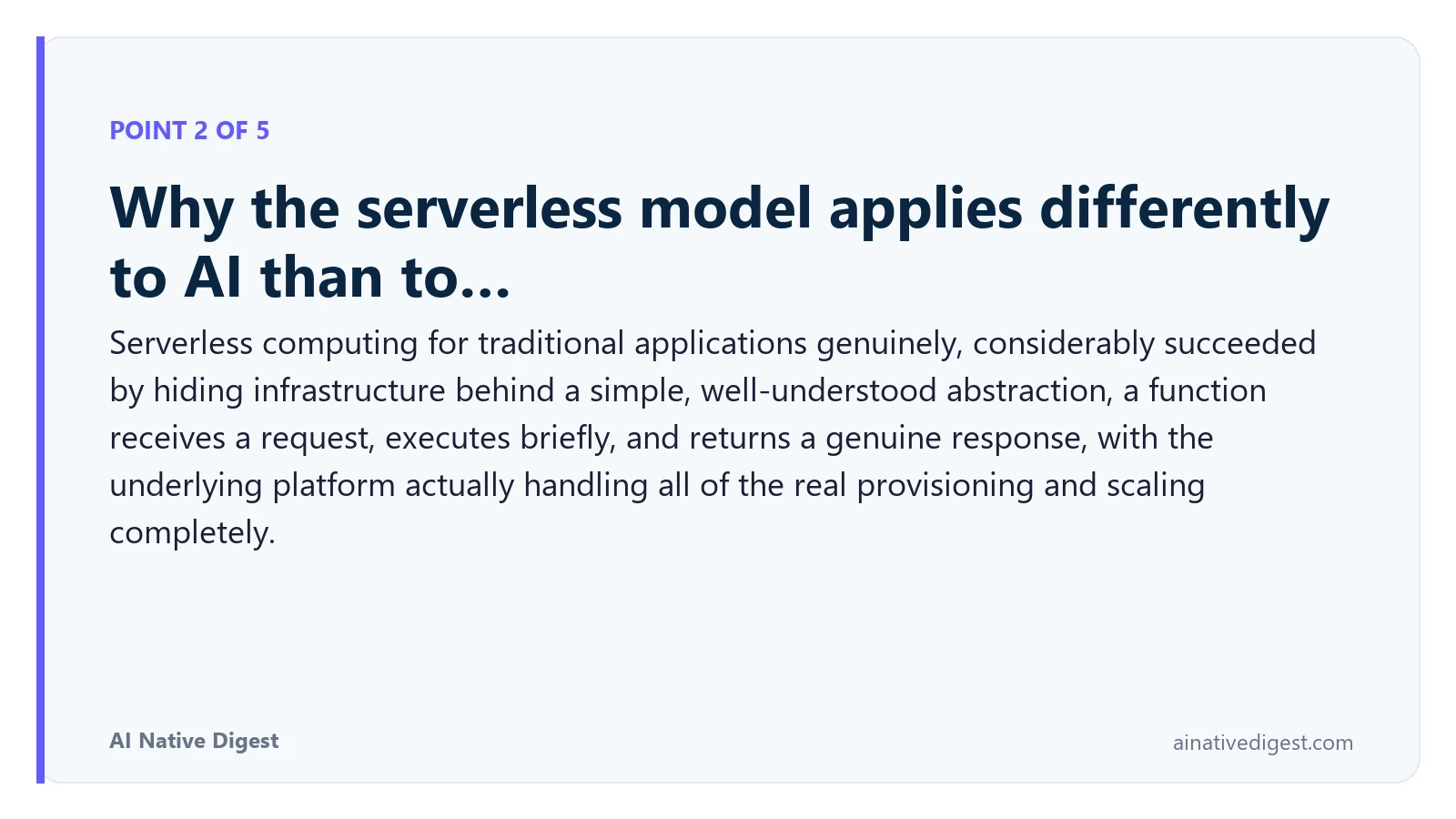 Point 2 of 5: Why the serverless model applies differently to AI than to…. Serverless computing for traditional applications genuinely, considerably succeeded by hiding infrastructure behind a simple, well-understood abstraction, a function receives a request, executes briefly, and returns a genuine response, with the underlying platform actually handling all of the real provisioning and scaling completely. ainativedigest.com