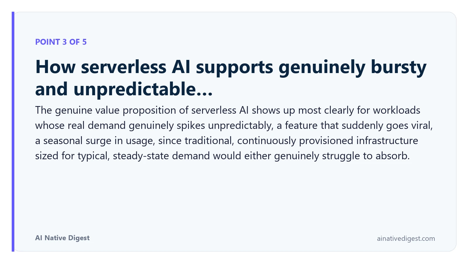 Point 3 of 5: How serverless AI supports genuinely bursty and unpredictable…. The genuine value proposition of serverless AI shows up most clearly for workloads whose real demand genuinely spikes unpredictably, a feature that suddenly goes viral, a seasonal surge in usage, since traditional, continuously provisioned infrastructure sized for typical, steady-state demand would either genuinely struggle to absorb. ainativedigest.com