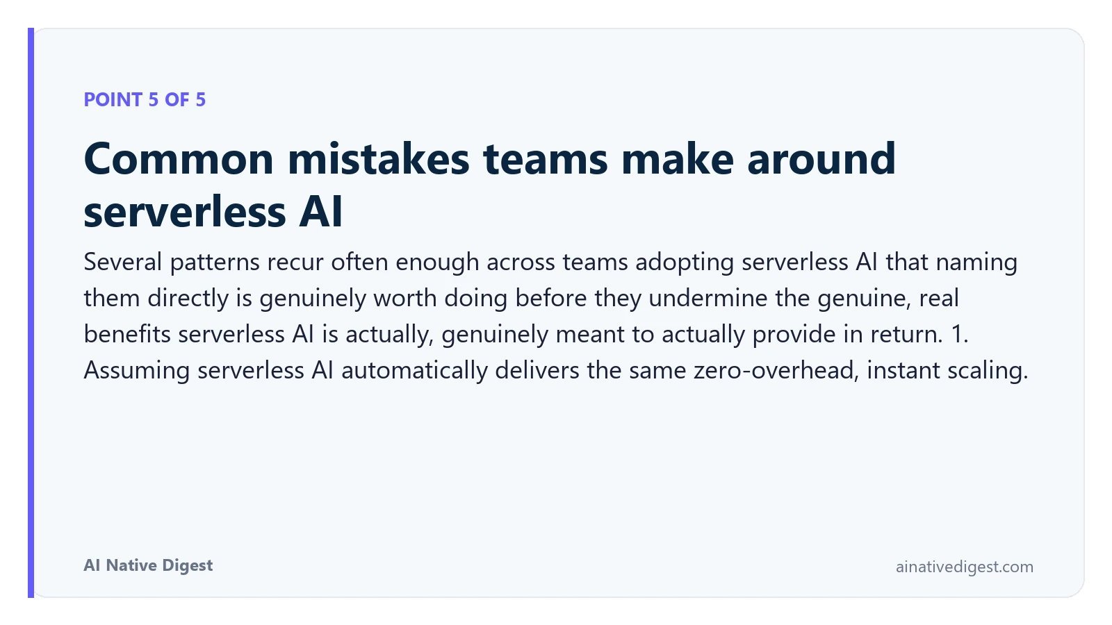 Point 5 of 5: Common mistakes teams make around serverless AI. Several patterns recur often enough across teams adopting serverless AI that naming them directly is genuinely worth doing before they undermine the genuine, real benefits serverless AI is actually, genuinely meant to actually provide in return. 1. Assuming serverless AI automatically delivers the same zero-overhead, instant scaling. ainativedigest.com