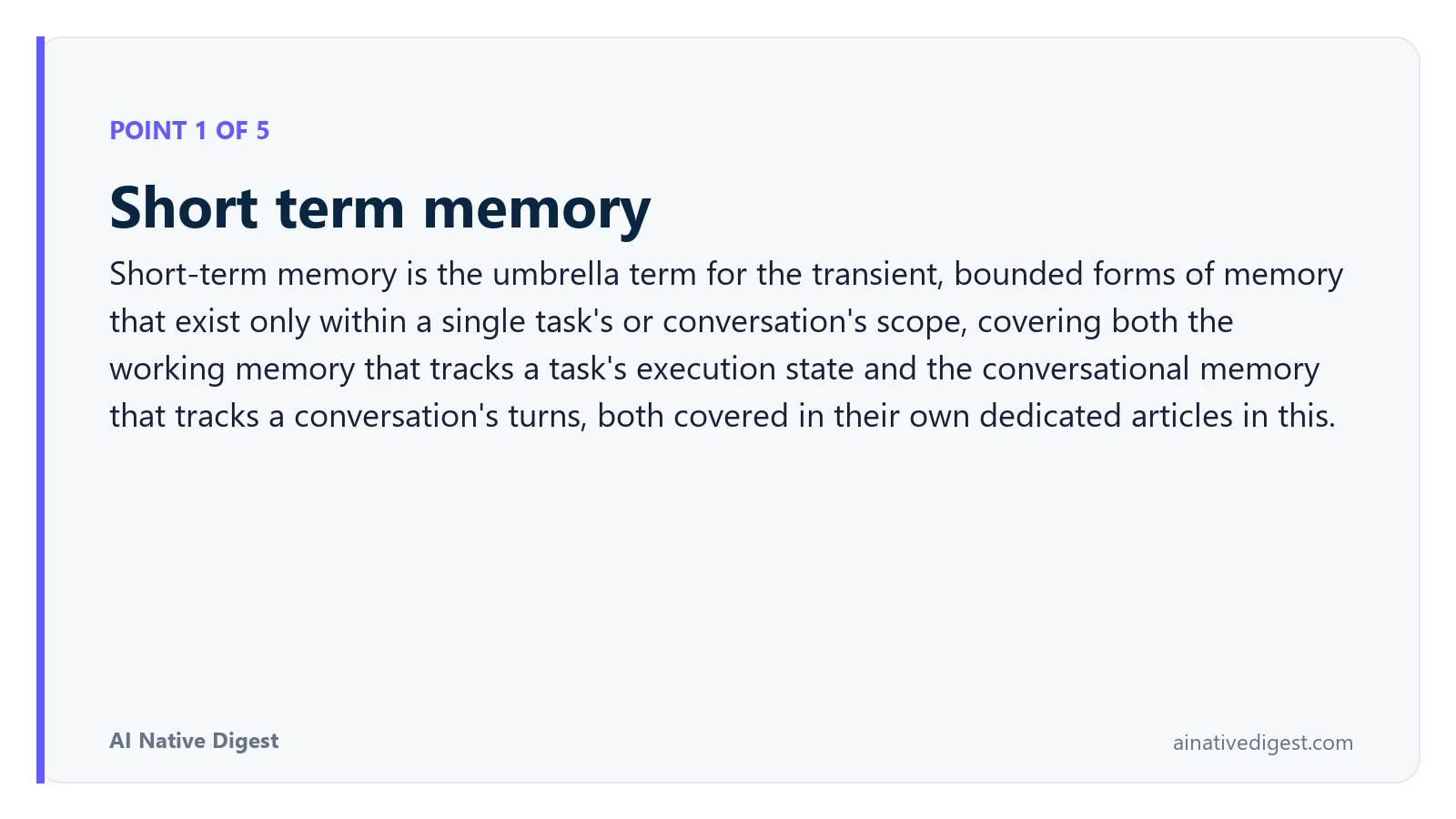 Point 1 of 5: Short term memory. Short-term memory is the umbrella term for the transient, bounded forms of memory that exist only within a single task's or conversation's scope, covering both the working memory that tracks a task's execution state and the conversational memory that tracks a conversation's turns, both covered in their own dedicated articles in this. ainativedigest.com