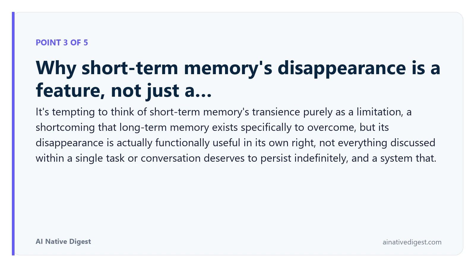 Point 3 of 5: Why short-term memory's disappearance is a feature, not just a…. It's tempting to think of short-term memory's transience purely as a limitation, a shortcoming that long-term memory exists specifically to overcome, but its disappearance is actually functionally useful in its own right, not everything discussed within a single task or conversation deserves to persist indefinitely, and a system that. ainativedigest.com