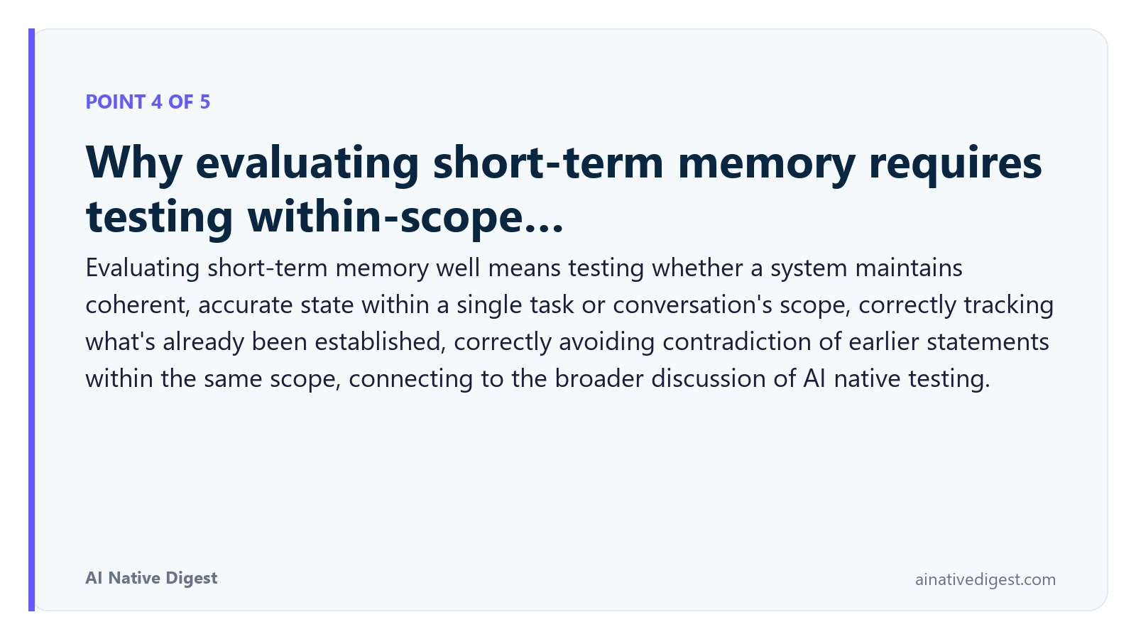 Point 4 of 5: Why evaluating short-term memory requires testing within-scope…. Evaluating short-term memory well means testing whether a system maintains coherent, accurate state within a single task or conversation's scope, correctly tracking what's already been established, correctly avoiding contradiction of earlier statements within the same scope, connecting to the broader discussion of AI native testing. ainativedigest.com
