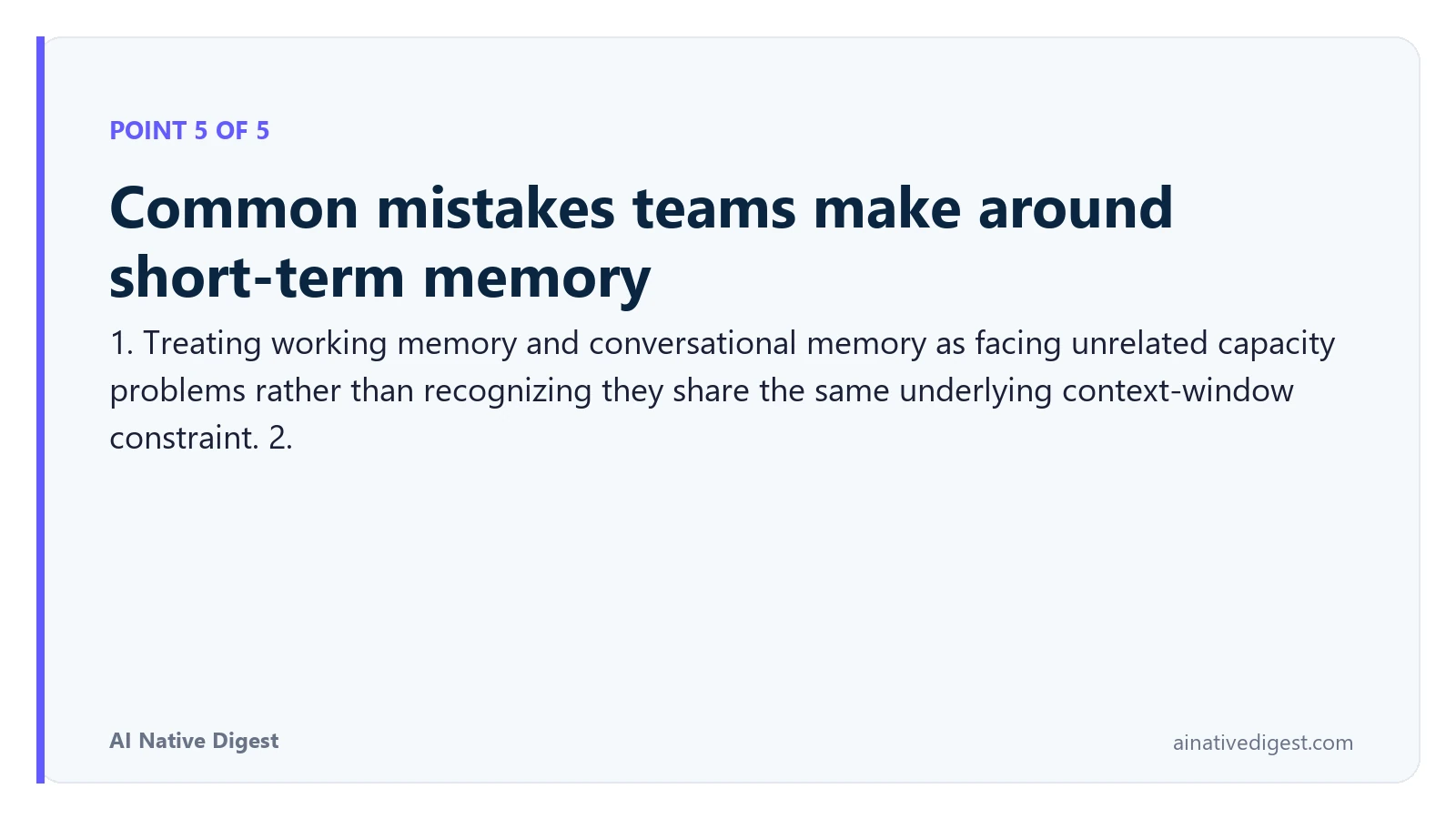 Point 5 of 5: Common mistakes teams make around short-term memory. 1. Treating working memory and conversational memory as facing unrelated capacity problems rather than recognizing they share the same underlying context-window constraint. 2. ainativedigest.com