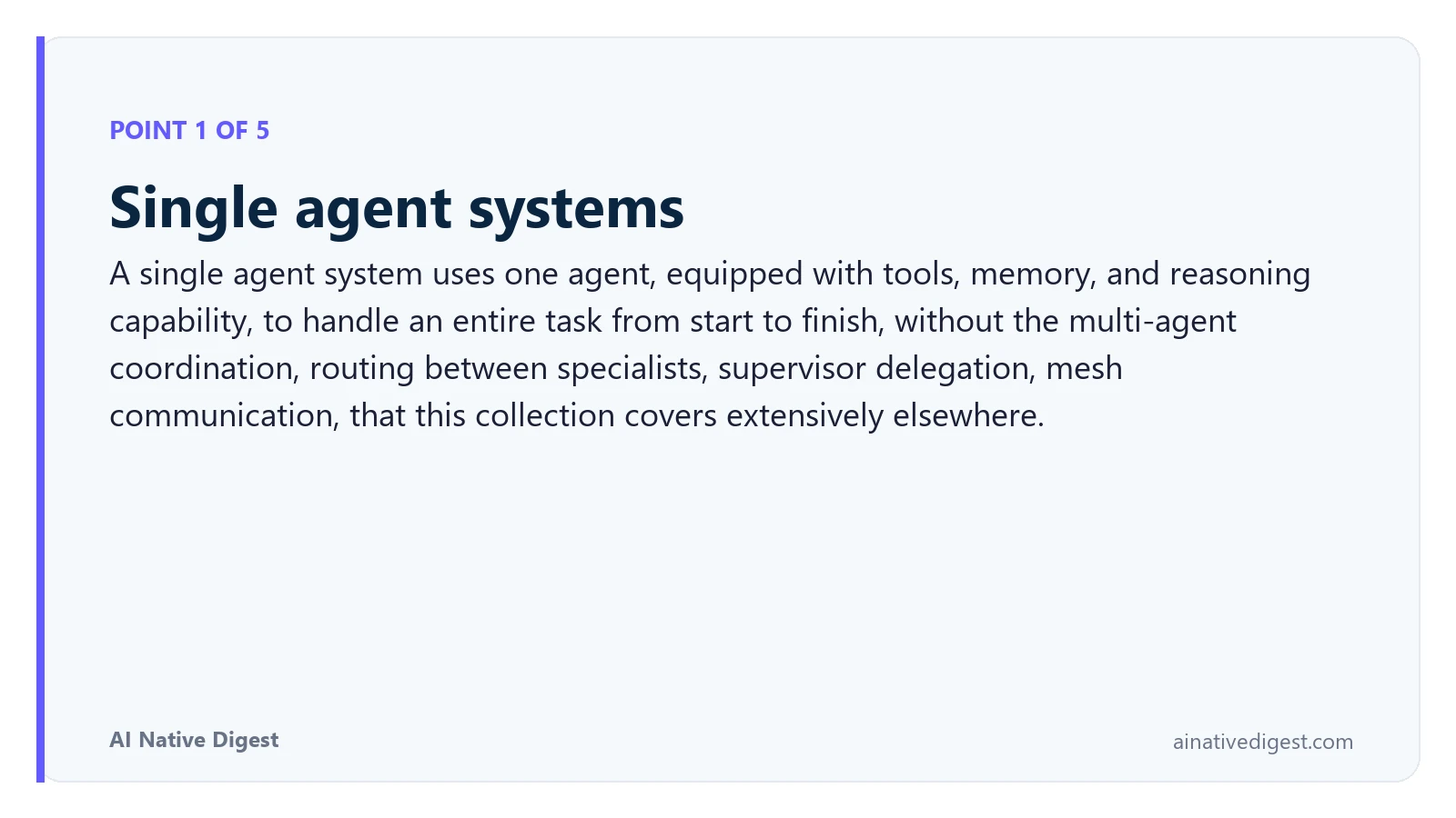 Point 1 of 5: Single agent systems. A single agent system uses one agent, equipped with tools, memory, and reasoning capability, to handle an entire task from start to finish, without the multi-agent coordination, routing between specialists, supervisor delegation, mesh communication, that this collection covers extensively elsewhere. ainativedigest.com