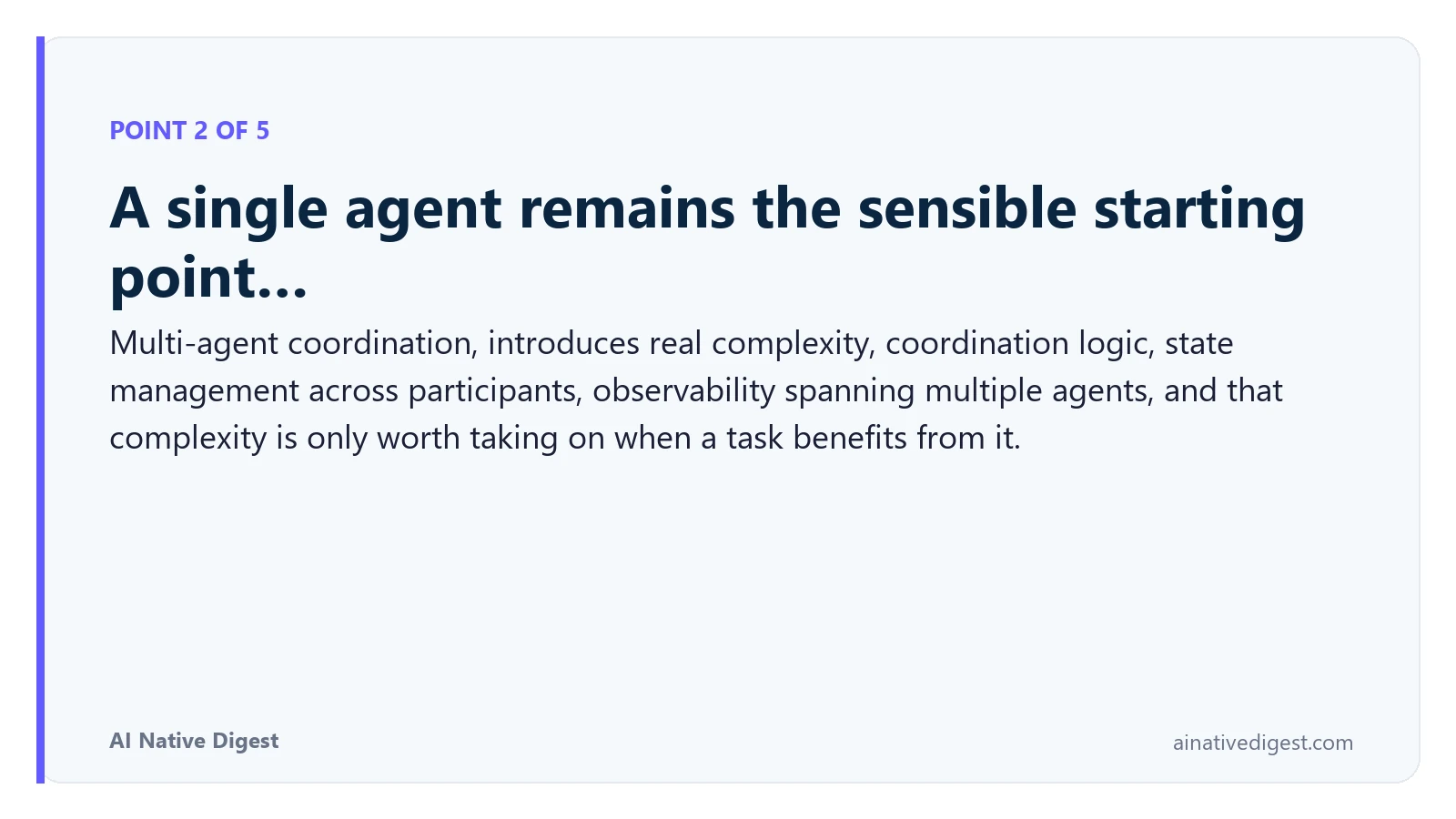 Point 2 of 5: A single agent remains the sensible starting point…. Multi-agent coordination, introduces real complexity, coordination logic, state management across participants, observability spanning multiple agents, and that complexity is only worth taking on when a task benefits from it. ainativedigest.com