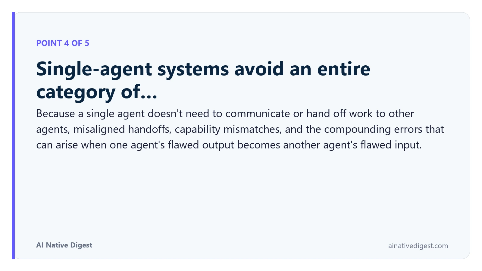 Point 4 of 5: Single-agent systems avoid an entire category of…. Because a single agent doesn't need to communicate or hand off work to other agents, misaligned handoffs, capability mismatches, and the compounding errors that can arise when one agent's flawed output becomes another agent's flawed input. ainativedigest.com