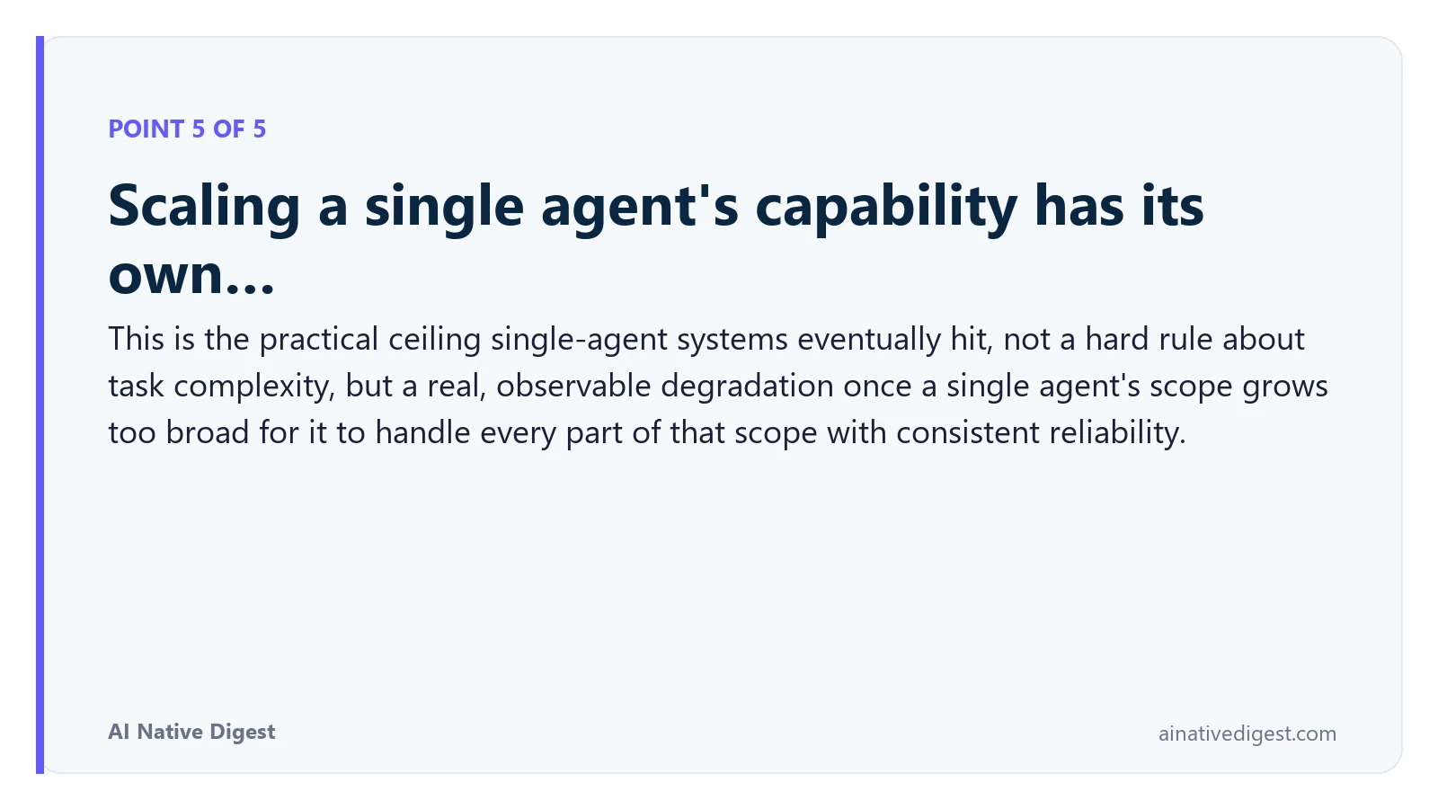 Point 5 of 5: Scaling a single agent's capability has its own…. This is the practical ceiling single-agent systems eventually hit, not a hard rule about task complexity, but a real, observable degradation once a single agent's scope grows too broad for it to handle every part of that scope with consistent reliability. ainativedigest.com