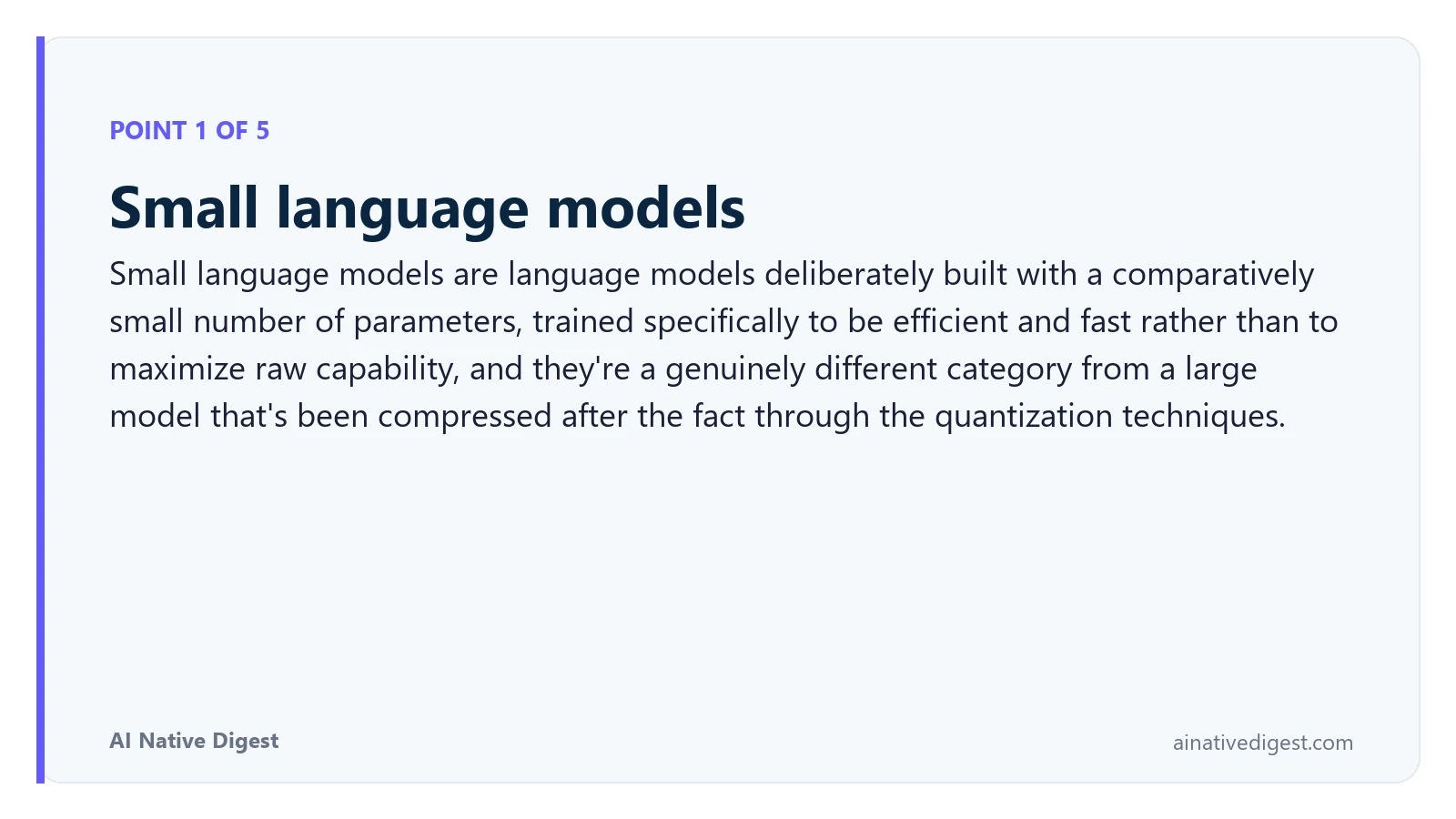 Point 1 of 5: Small language models. Small language models are language models deliberately built with a comparatively small number of parameters, trained specifically to be efficient and fast rather than to maximize raw capability, and they're a genuinely different category from a large model that's been compressed after the fact through the quantization techniques. ainativedigest.com