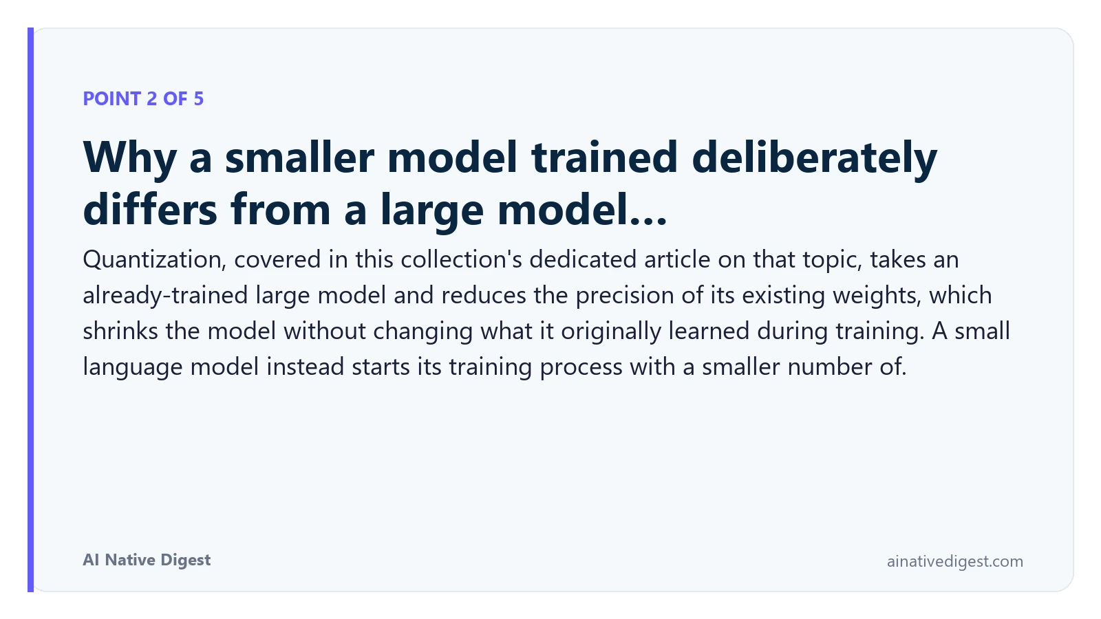 Point 2 of 5: Why a smaller model trained deliberately differs from a large model…. Quantization, covered in this collection's dedicated article on that topic, takes an already-trained large model and reduces the precision of its existing weights, which shrinks the model without changing what it originally learned during training. A small language model instead starts its training process with a smaller number of. ainativedigest.com