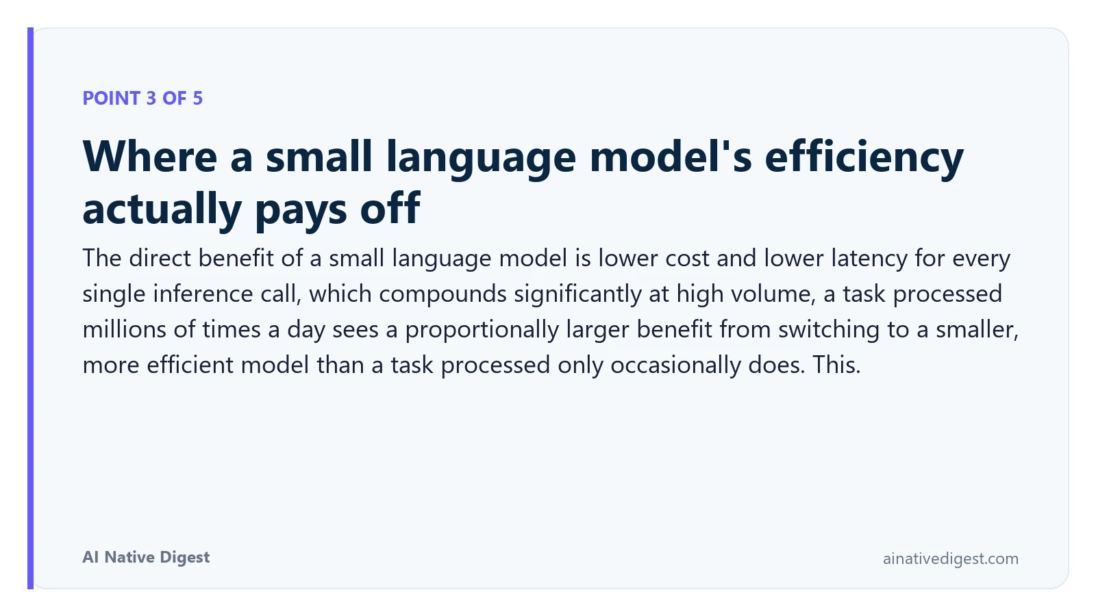 Point 3 of 5: Where a small language model's efficiency actually pays off. The direct benefit of a small language model is lower cost and lower latency for every single inference call, which compounds significantly at high volume, a task processed millions of times a day sees a proportionally larger benefit from switching to a smaller, more efficient model than a task processed only occasionally does. This. ainativedigest.com