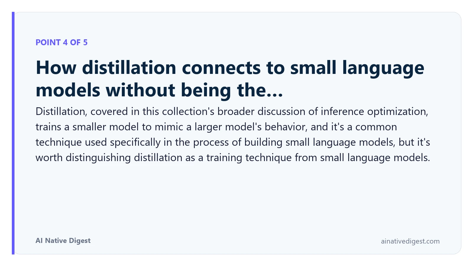 Point 4 of 5: How distillation connects to small language models without being the…. Distillation, covered in this collection's broader discussion of inference optimization, trains a smaller model to mimic a larger model's behavior, and it's a common technique used specifically in the process of building small language models, but it's worth distinguishing distillation as a training technique from small language models. ainativedigest.com
