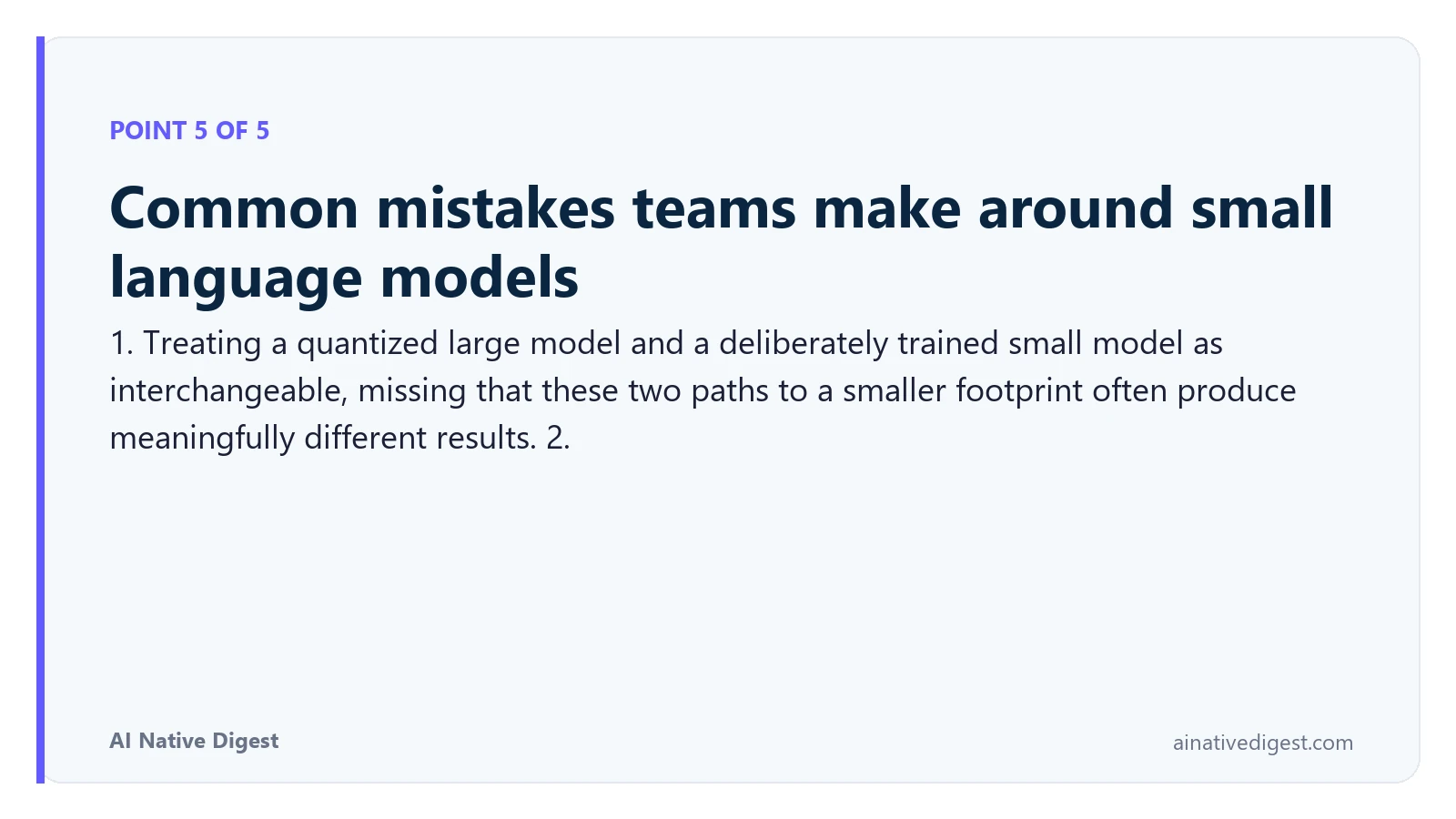 Point 5 of 5: Common mistakes teams make around small language models. 1. Treating a quantized large model and a deliberately trained small model as interchangeable, missing that these two paths to a smaller footprint often produce meaningfully different results. 2. ainativedigest.com