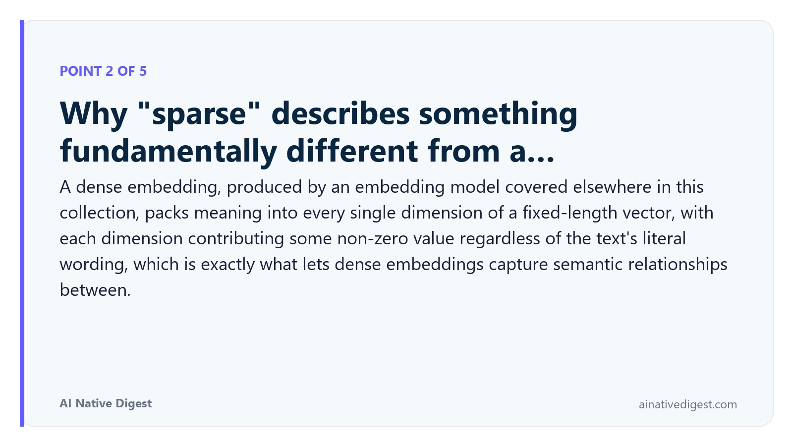 Point 2 of 5: Why "sparse" describes something fundamentally different from a…. A dense embedding, produced by an embedding model covered elsewhere in this collection, packs meaning into every single dimension of a fixed-length vector, with each dimension contributing some non-zero value regardless of the text's literal wording, which is exactly what lets dense embeddings capture semantic relationships between. ainativedigest.com