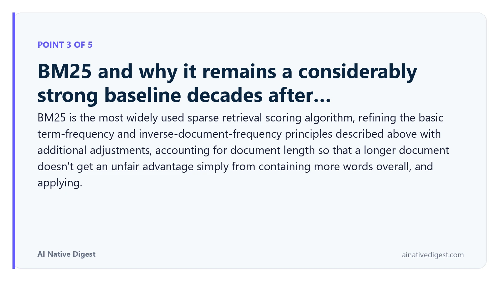 Point 3 of 5: BM25 and why it remains a considerably strong baseline decades after…. BM25 is the most widely used sparse retrieval scoring algorithm, refining the basic term-frequency and inverse-document-frequency principles described above with additional adjustments, accounting for document length so that a longer document doesn't get an unfair advantage simply from containing more words overall, and applying. ainativedigest.com