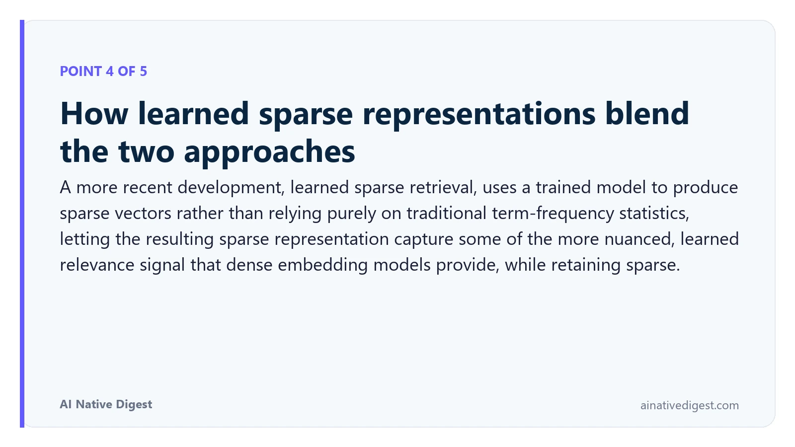 Point 4 of 5: How learned sparse representations blend the two approaches. A more recent development, learned sparse retrieval, uses a trained model to produce sparse vectors rather than relying purely on traditional term-frequency statistics, letting the resulting sparse representation capture some of the more nuanced, learned relevance signal that dense embedding models provide, while retaining sparse. ainativedigest.com