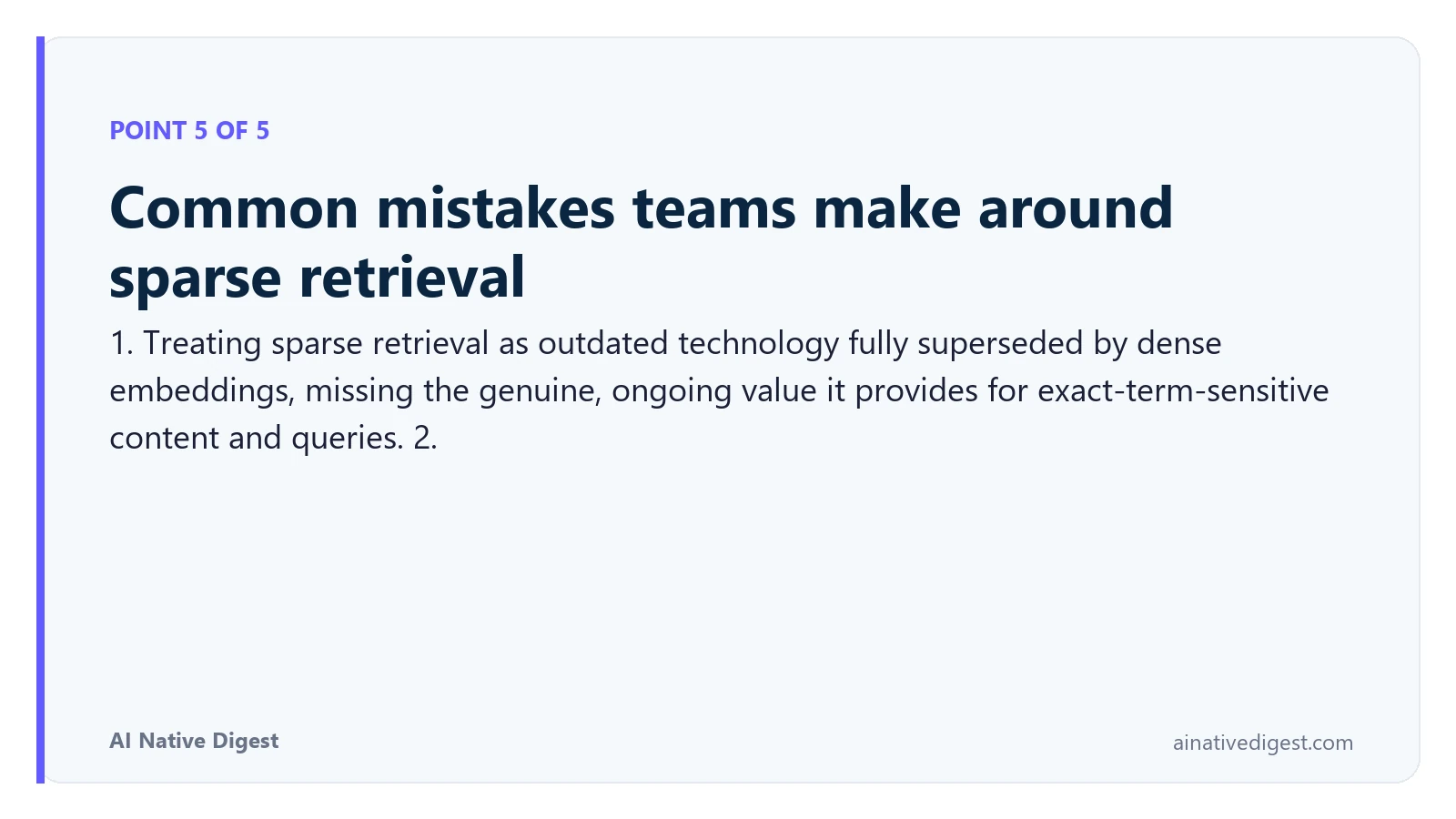 Point 5 of 5: Common mistakes teams make around sparse retrieval. 1. Treating sparse retrieval as outdated technology fully superseded by dense embeddings, missing the genuine, ongoing value it provides for exact-term-sensitive content and queries. 2. ainativedigest.com