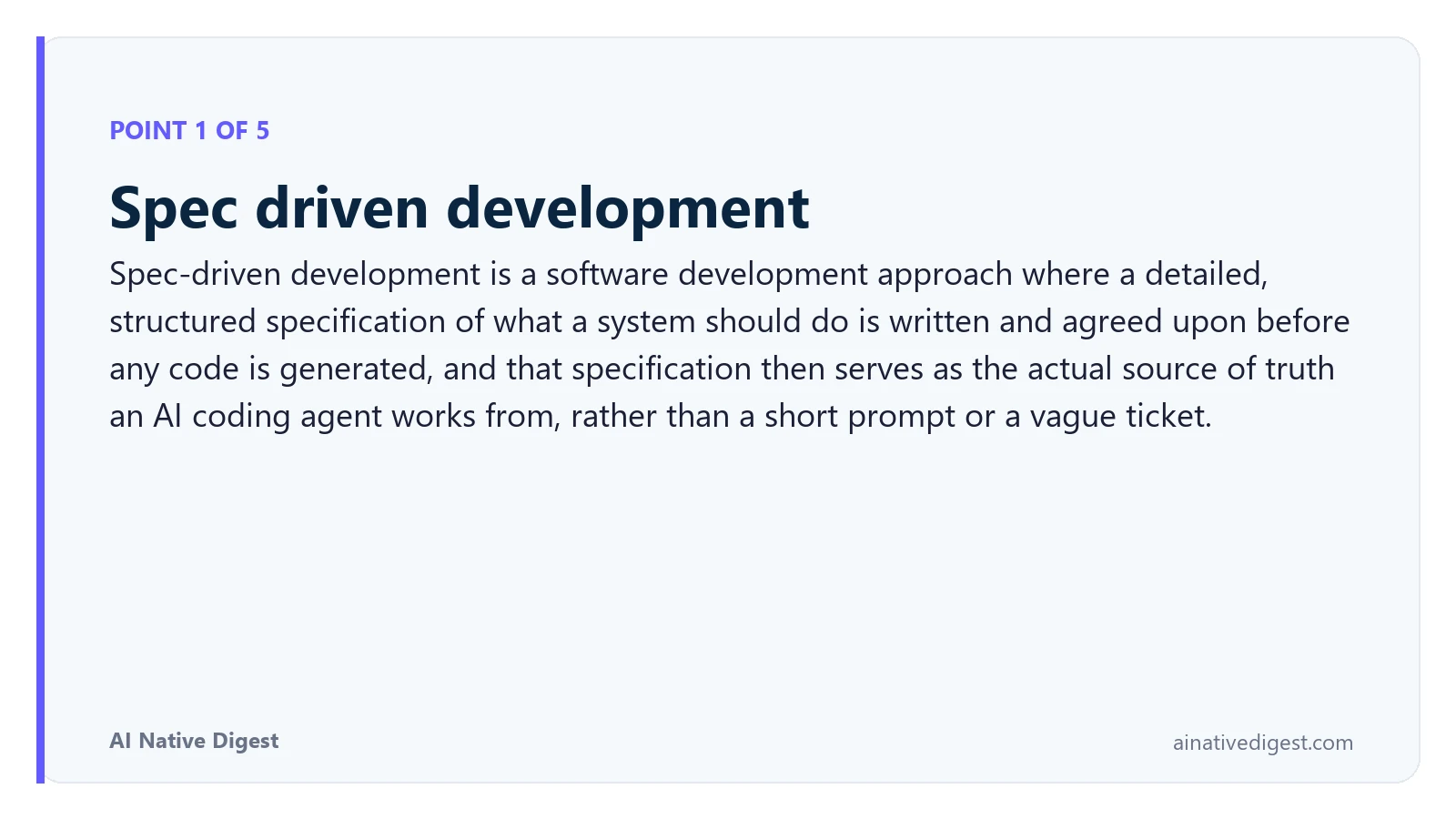 Point 1 of 5: Spec driven development. Spec-driven development is a software development approach where a detailed, structured specification of what a system should do is written and agreed upon before any code is generated, and that specification then serves as the actual source of truth an AI coding agent works from, rather than a short prompt or a vague ticket. ainativedigest.com