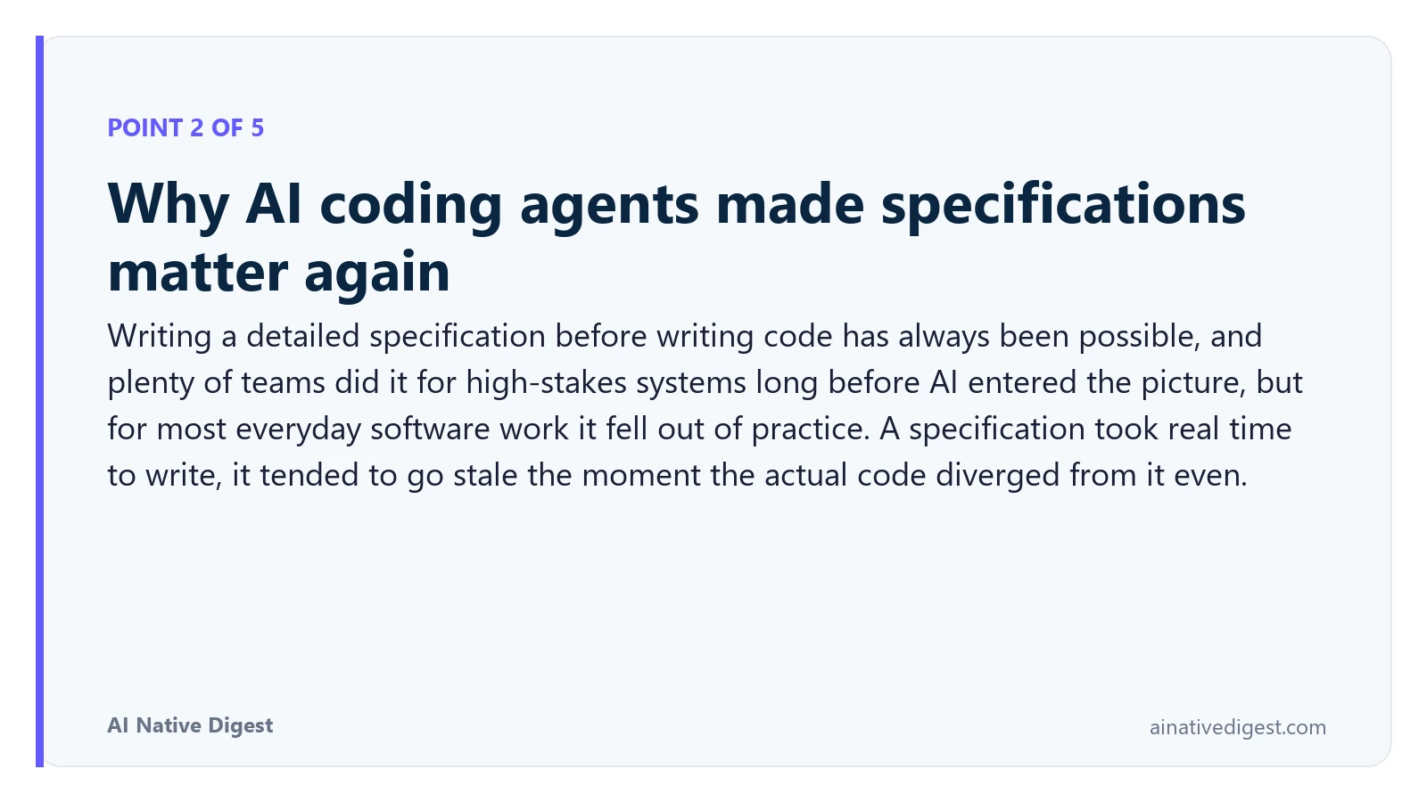 Point 2 of 5: Why AI coding agents made specifications matter again. Writing a detailed specification before writing code has always been possible, and plenty of teams did it for high-stakes systems long before AI entered the picture, but for most everyday software work it fell out of practice. A specification took real time to write, it tended to go stale the moment the actual code diverged from it even. ainativedigest.com