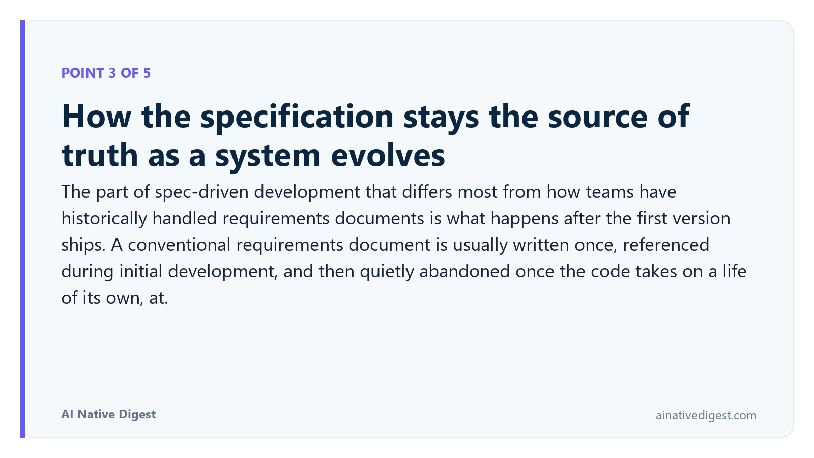 Point 3 of 5: How the specification stays the source of truth as a system evolves. The part of spec-driven development that differs most from how teams have historically handled requirements documents is what happens after the first version ships. A conventional requirements document is usually written once, referenced during initial development, and then quietly abandoned once the code takes on a life of its own, at. ainativedigest.com