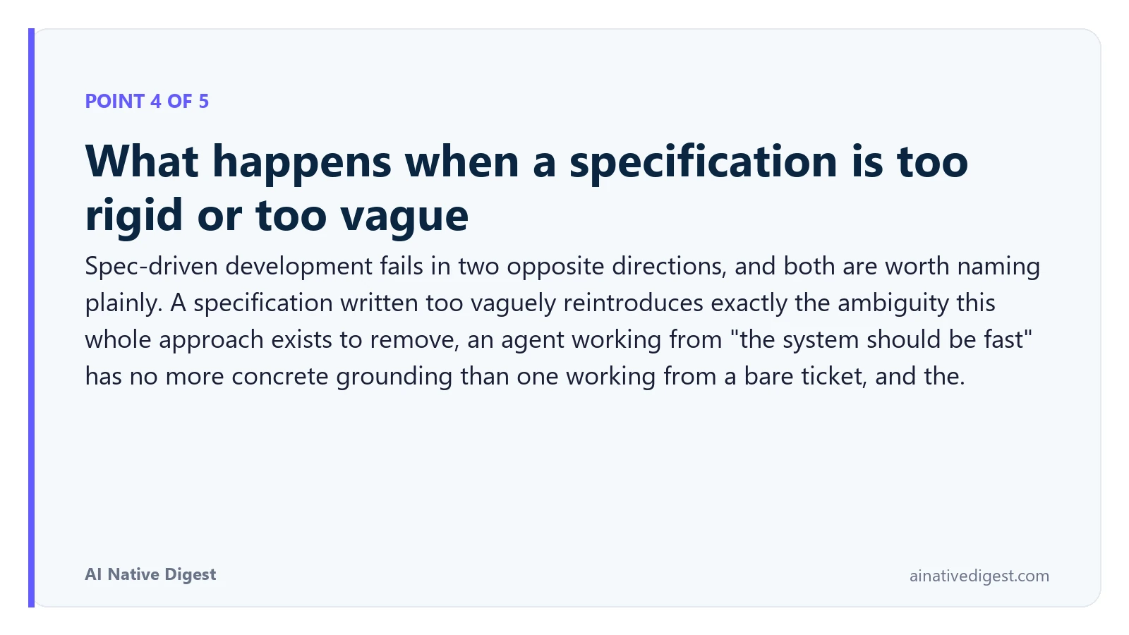 Point 4 of 5: What happens when a specification is too rigid or too vague. Spec-driven development fails in two opposite directions, and both are worth naming plainly. A specification written too vaguely reintroduces exactly the ambiguity this whole approach exists to remove, an agent working from "the system should be fast" has no more concrete grounding than one working from a bare ticket, and the. ainativedigest.com