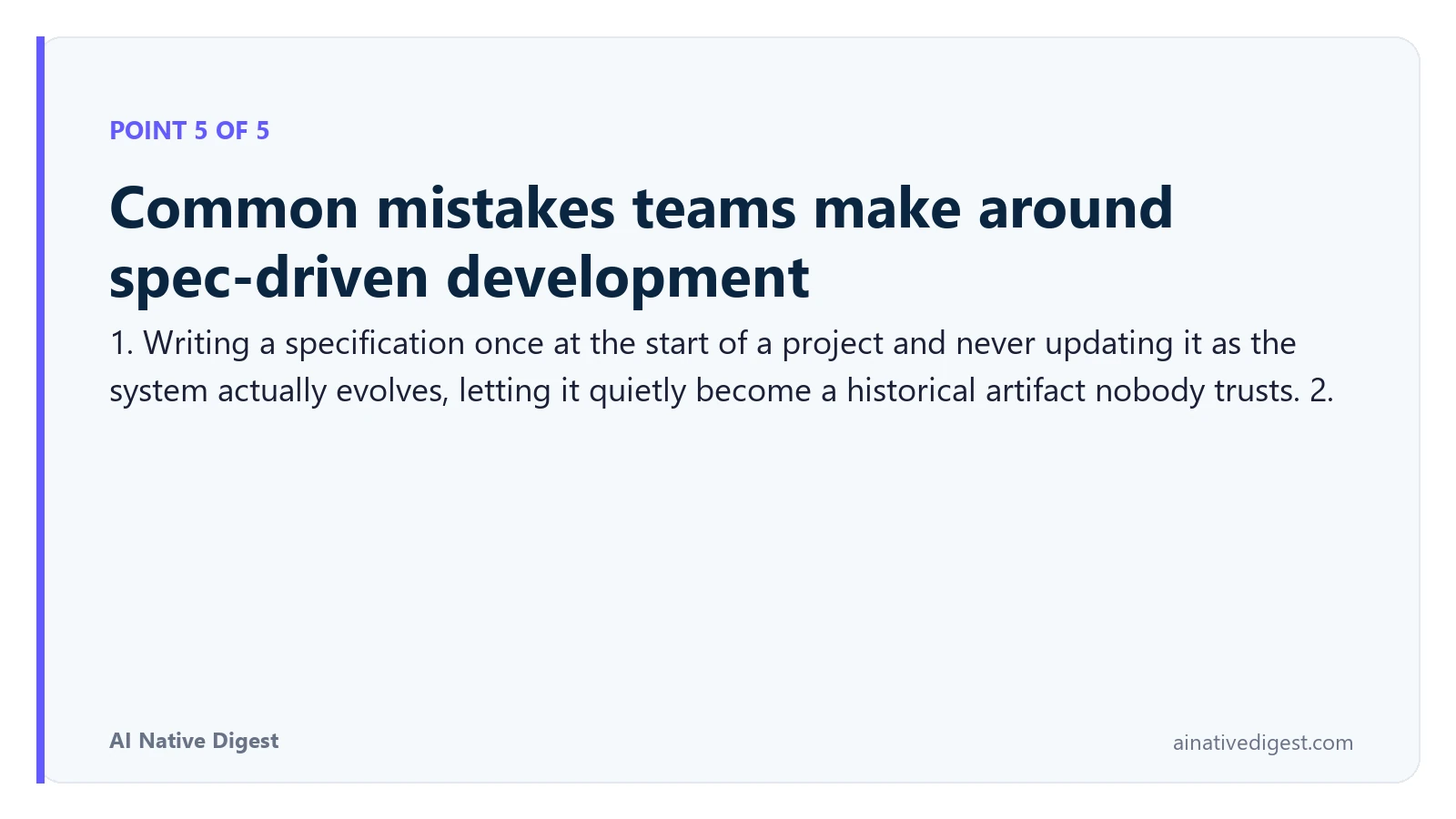Point 5 of 5: Common mistakes teams make around spec-driven development. 1. Writing a specification once at the start of a project and never updating it as the system actually evolves, letting it quietly become a historical artifact nobody trusts. 2. ainativedigest.com