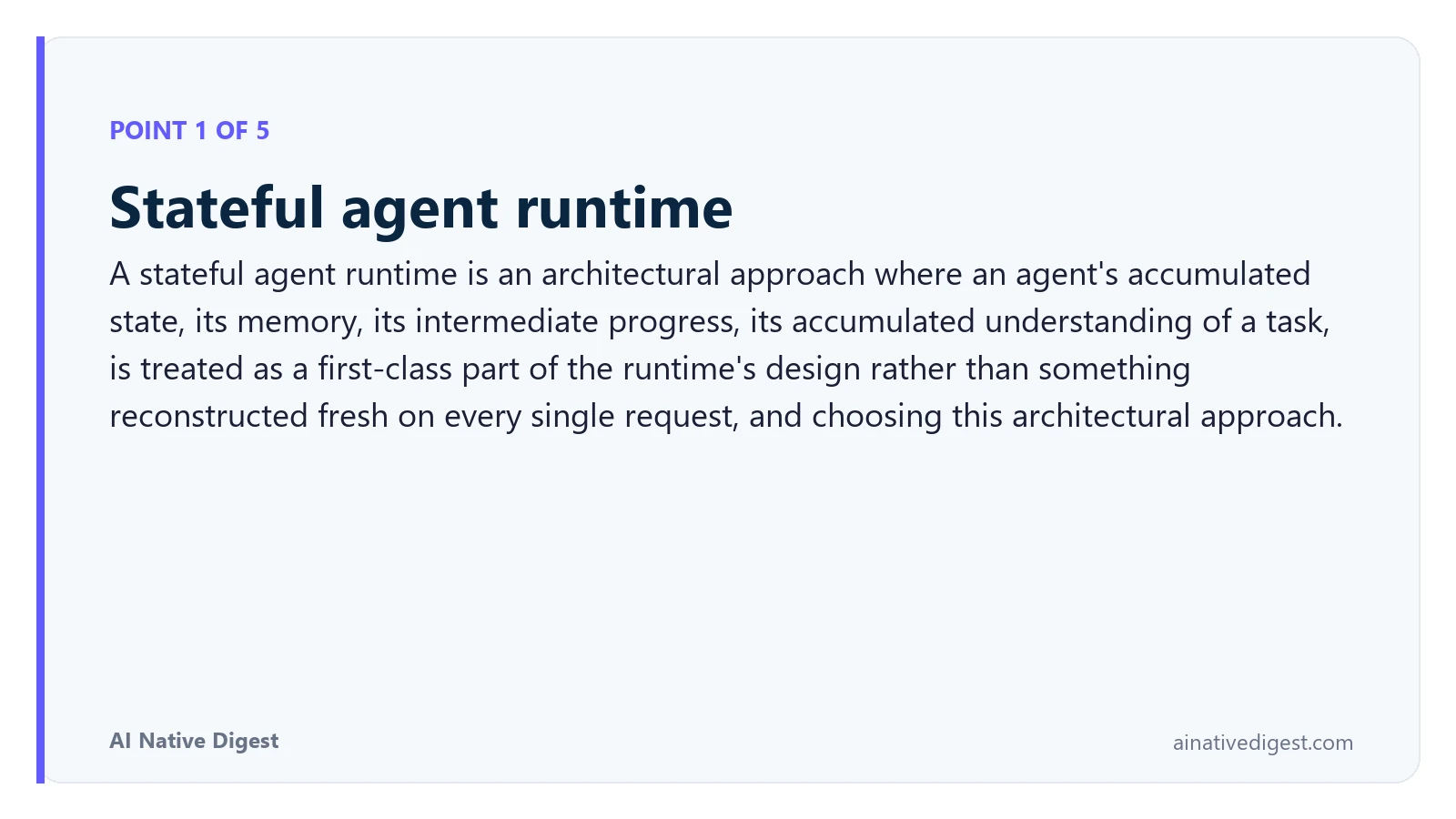 Point 1 of 5: Stateful agent runtime. A stateful agent runtime is an architectural approach where an agent's accumulated state, its memory, its intermediate progress, its accumulated understanding of a task, is treated as a first-class part of the runtime's design rather than something reconstructed fresh on every single request, and choosing this architectural approach. ainativedigest.com