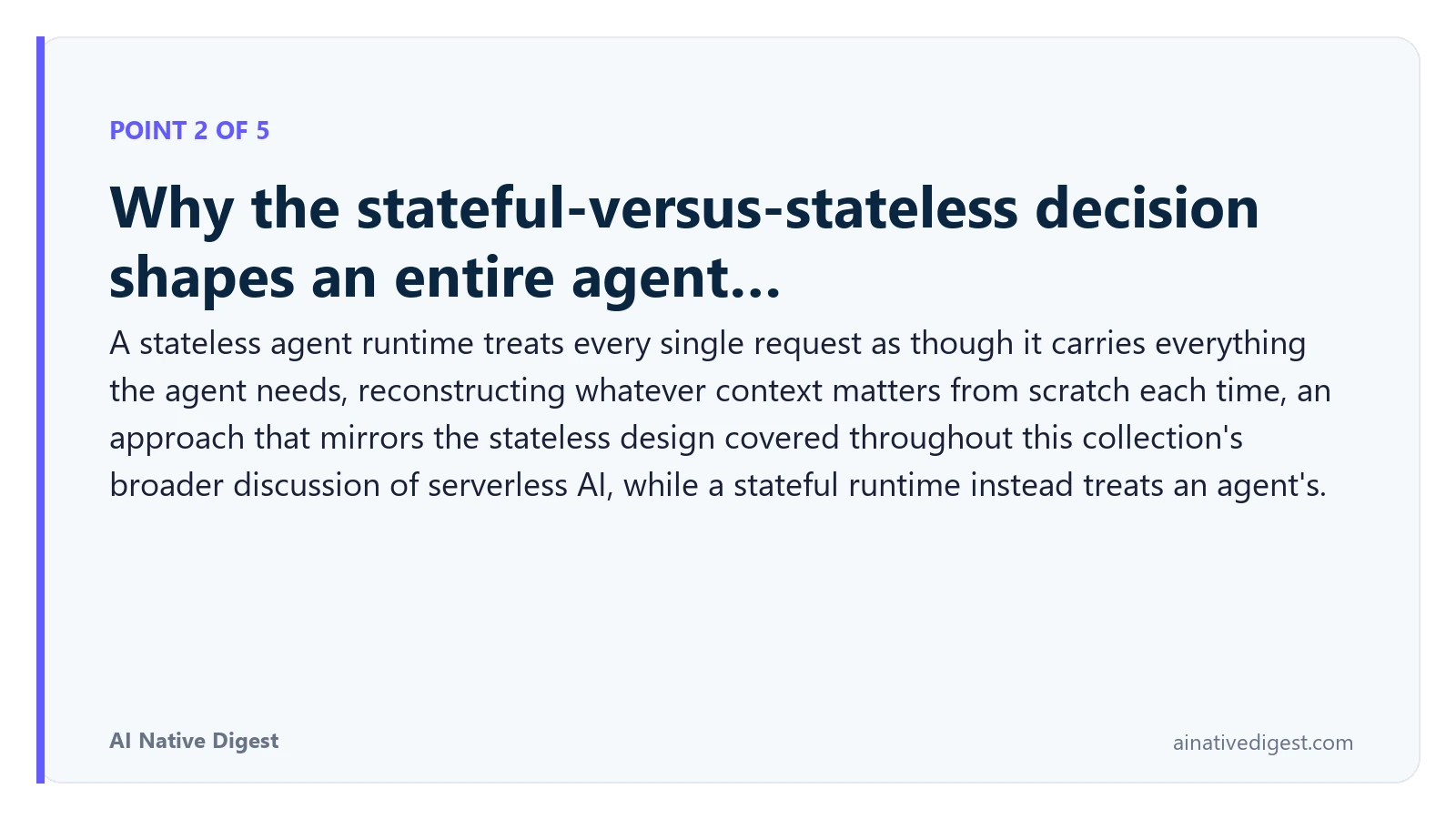Point 2 of 5: Why the stateful-versus-stateless decision shapes an entire agent…. A stateless agent runtime treats every single request as though it carries everything the agent needs, reconstructing whatever context matters from scratch each time, an approach that mirrors the stateless design covered throughout this collection's broader discussion of serverless AI, while a stateful runtime instead treats an agent's. ainativedigest.com
