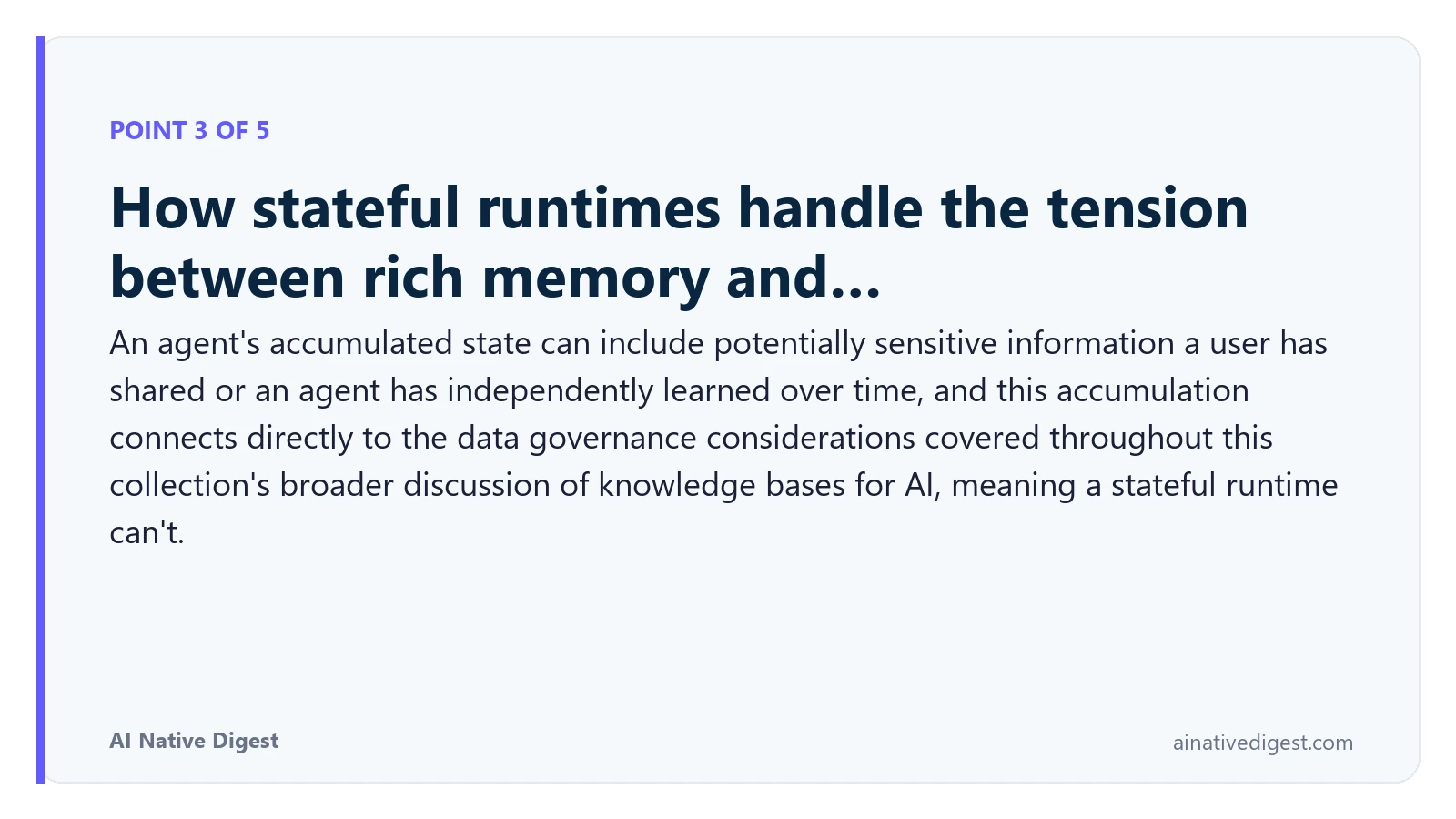 Point 3 of 5: How stateful runtimes handle the tension between rich memory and…. An agent's accumulated state can include potentially sensitive information a user has shared or an agent has independently learned over time, and this accumulation connects directly to the data governance considerations covered throughout this collection's broader discussion of knowledge bases for AI, meaning a stateful runtime can't. ainativedigest.com