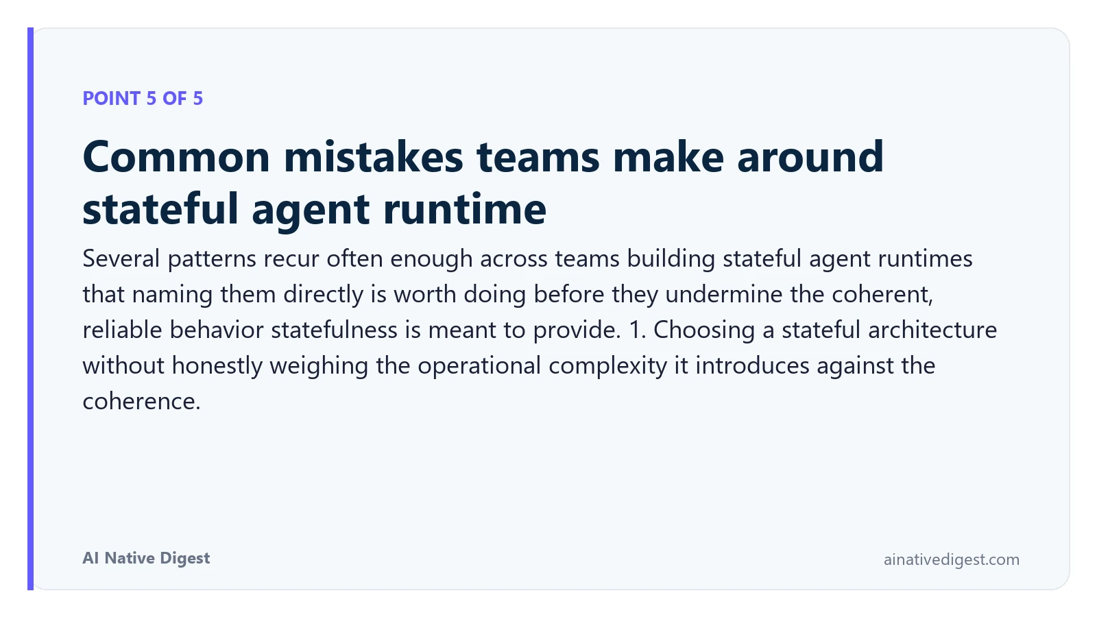 Point 5 of 5: Common mistakes teams make around stateful agent runtime. Several patterns recur often enough across teams building stateful agent runtimes that naming them directly is worth doing before they undermine the coherent, reliable behavior statefulness is meant to provide. 1. Choosing a stateful architecture without honestly weighing the operational complexity it introduces against the coherence. ainativedigest.com