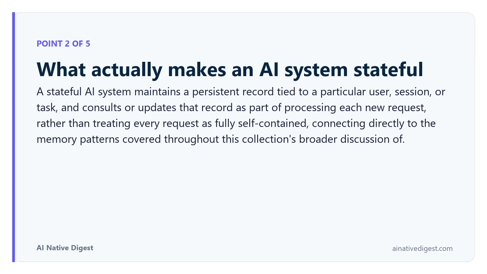 Point 2 of 5: What actually makes an AI system stateful. A stateful AI system maintains a persistent record tied to a particular user, session, or task, and consults or updates that record as part of processing each new request, rather than treating every request as fully self-contained, connecting directly to the memory patterns covered throughout this collection's broader discussion of. ainativedigest.com