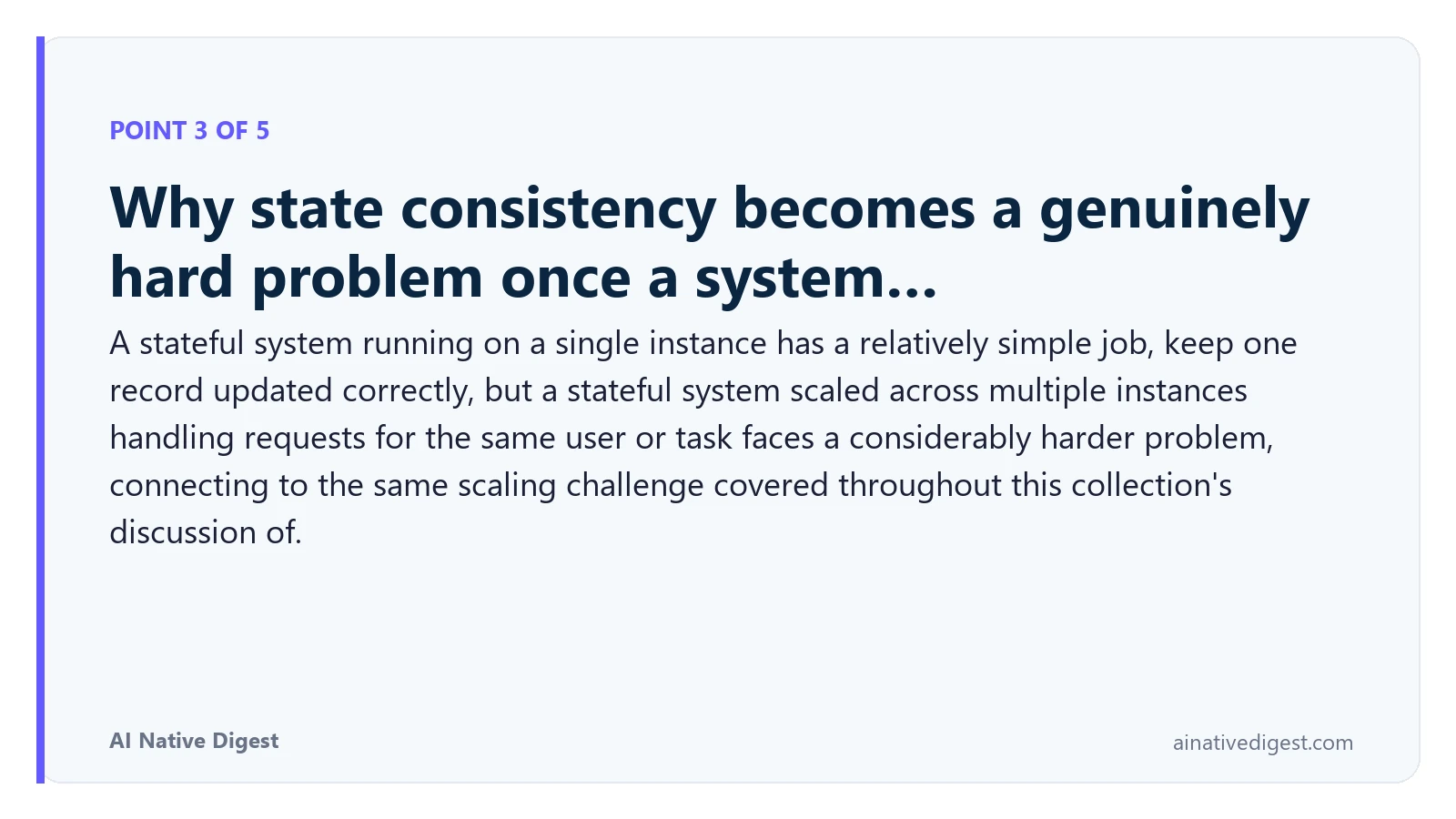 Point 3 of 5: Why state consistency becomes a genuinely hard problem once a system…. A stateful system running on a single instance has a relatively simple job, keep one record updated correctly, but a stateful system scaled across multiple instances handling requests for the same user or task faces a considerably harder problem, connecting to the same scaling challenge covered throughout this collection's discussion of. ainativedigest.com