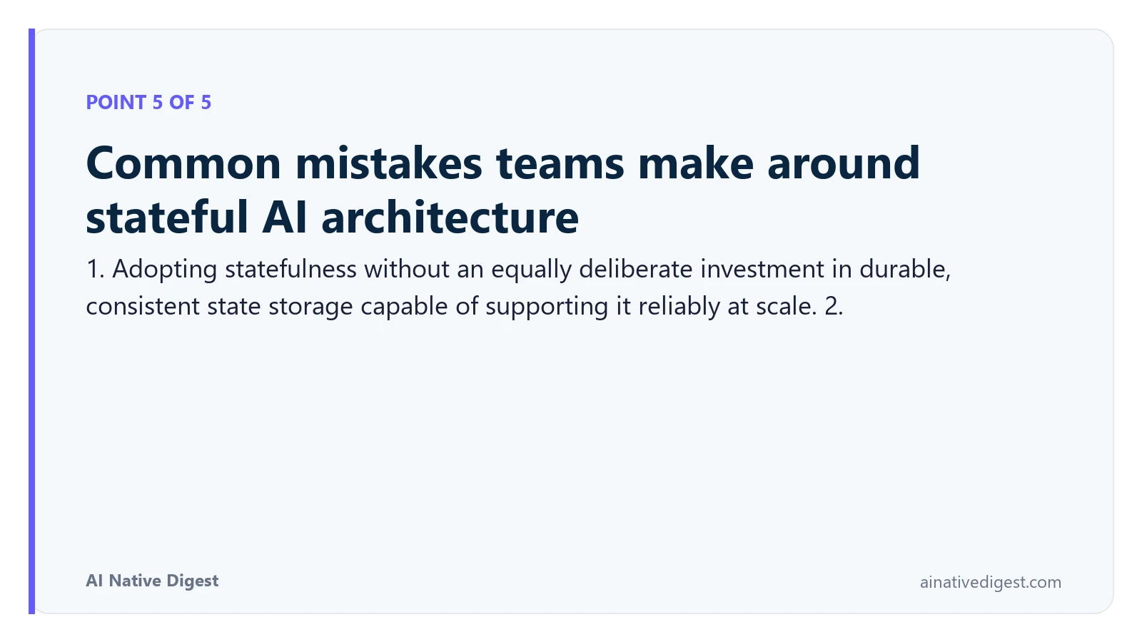 Point 5 of 5: Common mistakes teams make around stateful AI architecture. 1. Adopting statefulness without an equally deliberate investment in durable, consistent state storage capable of supporting it reliably at scale. 2. ainativedigest.com