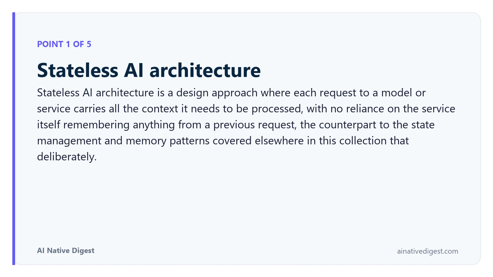 Point 1 of 5: Stateless AI architecture. Stateless AI architecture is a design approach where each request to a model or service carries all the context it needs to be processed, with no reliance on the service itself remembering anything from a previous request, the counterpart to the state management and memory patterns covered elsewhere in this collection that deliberately. ainativedigest.com