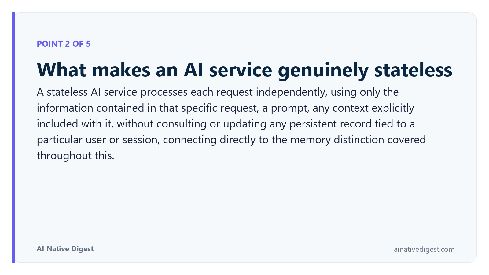 Point 2 of 5: What makes an AI service genuinely stateless. A stateless AI service processes each request independently, using only the information contained in that specific request, a prompt, any context explicitly included with it, without consulting or updating any persistent record tied to a particular user or session, connecting directly to the memory distinction covered throughout this. ainativedigest.com