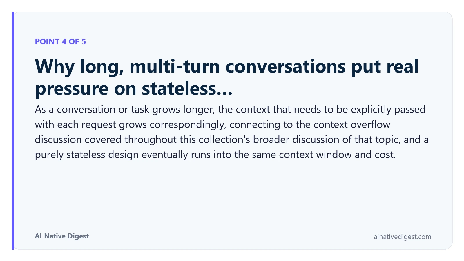Point 4 of 5: Why long, multi-turn conversations put real pressure on stateless…. As a conversation or task grows longer, the context that needs to be explicitly passed with each request grows correspondingly, connecting to the context overflow discussion covered throughout this collection's broader discussion of that topic, and a purely stateless design eventually runs into the same context window and cost. ainativedigest.com
