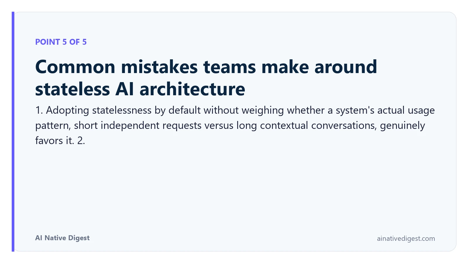 Point 5 of 5: Common mistakes teams make around stateless AI architecture. 1. Adopting statelessness by default without weighing whether a system's actual usage pattern, short independent requests versus long contextual conversations, genuinely favors it. 2. ainativedigest.com