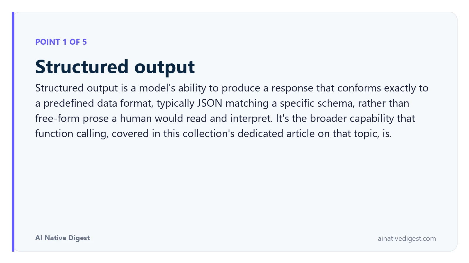 Point 1 of 5: Structured output. Structured output is a model's ability to produce a response that conforms exactly to a predefined data format, typically JSON matching a specific schema, rather than free-form prose a human would read and interpret. It's the broader capability that function calling, covered in this collection's dedicated article on that topic, is. ainativedigest.com