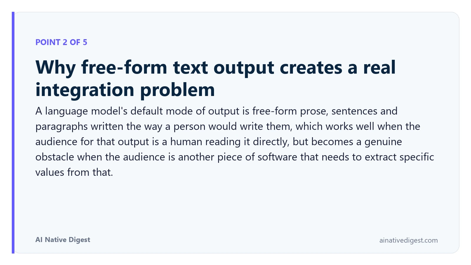 Point 2 of 5: Why free-form text output creates a real integration problem. A language model's default mode of output is free-form prose, sentences and paragraphs written the way a person would write them, which works well when the audience for that output is a human reading it directly, but becomes a genuine obstacle when the audience is another piece of software that needs to extract specific values from that. ainativedigest.com