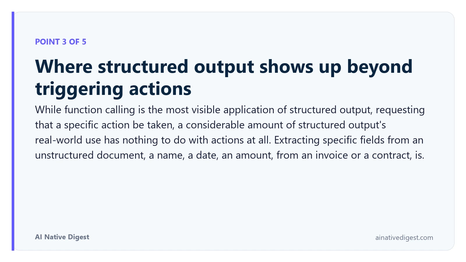 Point 3 of 5: Where structured output shows up beyond triggering actions. While function calling is the most visible application of structured output, requesting that a specific action be taken, a considerable amount of structured output's real-world use has nothing to do with actions at all. Extracting specific fields from an unstructured document, a name, a date, an amount, from an invoice or a contract, is. ainativedigest.com