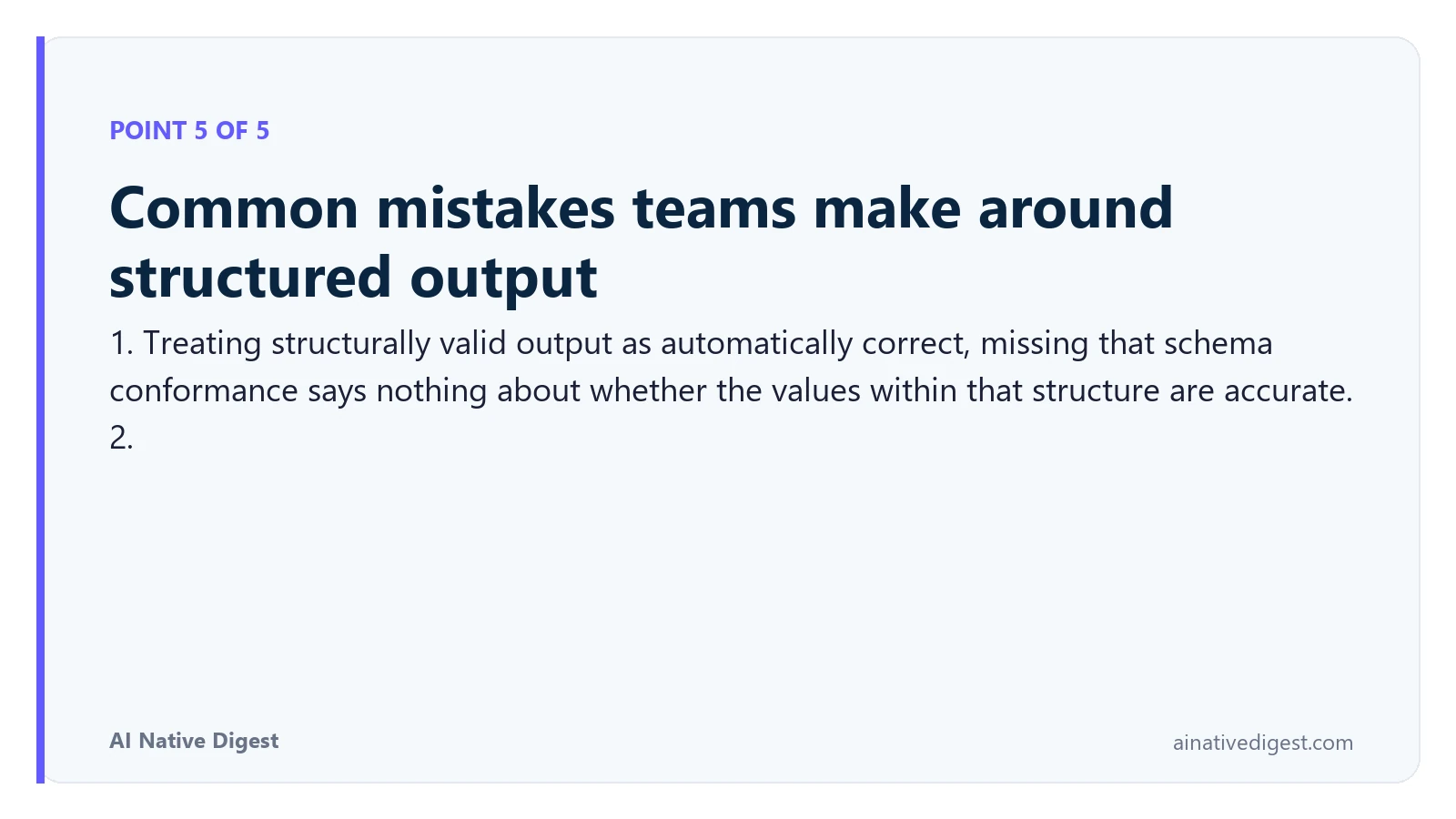 Point 5 of 5: Common mistakes teams make around structured output. 1. Treating structurally valid output as automatically correct, missing that schema conformance says nothing about whether the values within that structure are accurate. 2. ainativedigest.com